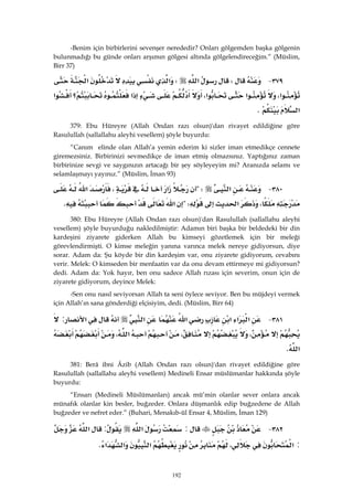 192
-Benim için birbirlerini sevenşer nerededir? Onları gölgemden başka gölgenin
bulunmadığı bu günde onları arşımın gölgesi altında gölgelendireceğim.” (Müslim,
Birr 37)
٣٧٩ JW‫א‬W‫א‬‫א‬
‫א‬،‫א‬‫א‬،‫א‬‫؟‬‫א‬
‫א‬K 
379: Ebu Hüreyre (Allah Ondan razı olsun)'dan rivayet edildiğine göre
Rasulullah (sallallahu aleyhi vesellem) şöyle buyurdu:
“Canım elinde olan Allah’a yemin ederim ki sizler iman etmedikçe cennete
giremezsiniz. Birbirinizi sevmedikçe de iman etmiş olmazsınız. Yaptığınız zaman
birbirinize sevgi ve saygınızın artacağı bir şey söyleyeyim mi? Aranızda selamı ve
selamlaşmayı yayınız.” (Müslim, İman 93)
٣٨٠ J‫א‬?W‫א‬،‫א‬
،‫א‬?W‫א‬K 
380: Ebu Hüreyre (Allah Ondan razı olsun)'dan Rasulullah (sallallahu aleyhi
vesellem) şöyle buyurduğu nakledilmiştir: Adamın biri başka bir beldedeki bir din
kardeşini ziyarete giderken Allah bu kimseyi gözetlemek için bir meleği
görevlendirmişti. O kimse meleğin yanına varınca melek nereye gidiyorsun, diye
sorar. Adam da: Şu köyde bir din kardeşim var, onu ziyarete gidiyorum, cevabını
verir. Melek: O kimseden bir menfaatin var da onu devam ettirmeye mi gidiyorsun?
dedi. Adam da: Yok hayır, ben onu sadece Allah rızası için severim, onun için de
ziyarete gidiyorum, deyince Melek:
-Sen onu nasıl seviyorsan Allah ta seni öylece seviyor. Ben bu müjdeyi vermek
için Allah’ın sana gönderdiği elçisiyim, dedi. (Müslim, Birr 64)
٣٨١ J‫א‬‫א‬‫א‬‫א‬‫א‬‫א‬:
،،‫א‬،
‫א‬K 
381: Berâ ibni Âzib (Allah Ondan razı olsun)'dan rivayet edildiğine göre
Rasulullah (sallallahu aleyhi vesellem) Medineli Ensar müslümanlar hakkında şöyle
buyurdu:
“Ensarı (Medineli Müslümanları) ancak mü’min olanlar sever onlara ancak
münafık olanlar kin besler, buğzeder. Onlara düşmanlık edip buğzedene de Allah
buğzeder ve nefret eder.” (Buhari, Menakıb-ül Ensar 4, Müslim, İman 129)
٣٨٢ J:‫א‬:‫א‬
:‫א‬،‫א‬‫א‬‫א‬K 
 