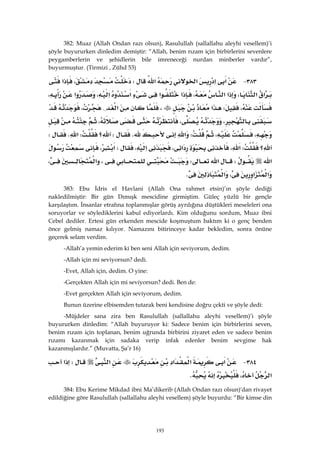 193
382: Muaz (Allah Ondan razı olsun), Rasulullah (sallallahu aleyhi vesellem)’i
şöyle buyururken dinledim demiştir: “Allah, benim rızam için birbirlerini sevenlere
peygamberlerin ve şehidlerin bile imreneceği nurdan minberler vardır”,
buyurmuştur. (Tirmizi , Zühd 53)
٣٨٣ J‫א‬‫א‬‫א‬‫א‬W،‫א‬
‫א‬‫א‬،‫א‬‫א‬،‫א‬‫א‬‫א‬‫א‬،‫א‬،
،W‫א‬،‫א‬{،
،،،
،،W‫א‬KW‫؟‬W‫א‬KW
‫؟‬W،‫א‬‫א‬،،‫א‬W،‫א‬
‫א‬W‫א‬W،‫א‬،
‫א‬‫א‬،‫א‬K 
383: Ebu İdris el Havlani (Allah Ona rahmet etsin)’ın şöyle dediği
nakledilmiştir: Bir gün Dımışk mescidine girmiştim. Güleç yüzlü bir gençle
karşılaştım. İnsanlar etrafına toplanmışlar görüş ayrılığına düştükleri meseleleri ona
soruyorlar ve söylediklerini kabul ediyorlardı. Kim olduğunu sordum, Muaz ibni
Cebel dediler. Ertesi gün erkenden mescide koşmuştum baktım ki o genç benden
önce gelmiş namaz kılıyor. Namazını bitirinceye kadar bekledim, sonra önüne
geçerek selam verdim.
-Allah’a yemin ederim ki ben seni Allah için seviyorum, dedim.
-Allah için mi seviyorsun? dedi.
-Evet, Allah için, dedim. O yine:
-Gerçekten Allah için mi seviyorsun? dedi. Ben de:
-Evet gerçekten Allah için seviyorum, dedim.
Bunun üzerine elbisemden tutarak beni kendisine doğru çekti ve şöyle dedi:
-Müjdeler sana zira ben Rasulullah (sallallahu aleyhi vesellem)’i şöyle
buyururken dinledim: “Allah buyuruyor ki: Sadece benim için birbirlerini seven,
benim rızam için toplanan, benim uğrunda birbirini ziyaret eden ve sadece benim
rızamı kazanmak için sadaka verip infak edenler benim sevgime hak
kazanmışlardır.” (Muvatta, Şa’r 16)
٣٨٤ J‫א‬‫א‬‫א‬‫א‬W‫א‬
‫א‬،K 
384: Ebu Kerime Mikdad ibni Ma’dikerib (Allah Ondan razı olsun)'dan rivayet
edildiğine göre Rasulullah (sallallahu aleyhi vesellem) şöyle buyurdu: “Bir kimse din
 