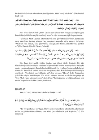 194
kardeşini Allah rızası için severse, sevdiğini ona haber verip, bildirsin.” (Ebu Davud,
Edeb 113)
٣٨٥ J‫א‬،W،‫א‬
،‫א‬،W‫א‬‫א‬
،،K 
385: Muaz ibni Cebel (Allah Ondan razı olsun)'dan rivayet edildiğine göre
Rasulullah (sallallahu aleyhi vesellem) Muaz’ın elini tutmuş ve şöyle buyurmuştur.
“Ey Muaz Allah’a yemin ederim ki ben seni gerçekten seviyorum. Sonra sana
şunu gerçekten tavsiye ederim, her namazın sonunda şöyle demeyi terketme:
“Allah’ım seni anmak, sana şükretmek, sana güzelce kulluk etmekte bana yardım
et.” (Ebu Davud, Vitir 26, Nese-i, Sehv 60)
٣٨٦ J‫א‬،‫א‬،W
،‫א‬‫א‬K‫א‬W‫؟‬‫א‬‫א‬W،W،‫א‬
،W‫א‬KW‫א‬‫א‬K 
386: Enes ibni Malik (Allah Ondan razı olsun) şöyle demiştir: Bir gün
Rasulullah (sallallahu aleyhi vesellem)’in yanında bir sahabi bulunuyordu. Bir başka
sahabi yanlarından geçti. Rasulullah (sallallahu aleyhi vesellem)’in yanında bulunan
sahabi: Ya Rasulallah vallahi bu adamı seviyorum, dedi. Rasulullah (sallallahu aleyhi
vesellem) : “Sevdiğini ona bildirdin mi? diye sorunca “Hayır” dedi. Peygamber
(sallallahu aleyhi vesellem)’in ”Git bildir” demesi üzerine o sahabi ona yetişti ve
“Seni Allah rızası için seviyorum” dedi. O da: “Beni uğrunda sevdiğin Allah da seni
sevsin” diye dua etti. (Ebu Davud, Edeb 113)
 
BÖLÜM: 47
ALLAH’IN KULUNU SEVMESİNİN İŞARETLERİ
 
‫א‬W‫א‬‫א‬
،‫א‬K 
“Ey peygamber de ki: “Eğer Allah’ı seviyorsanız bana tabi olun ki Allah ta sizi
sevsin ve günahlarınızı affetsin, zira Allah çok affeden ve çok acıyandır.” (3 Al-i
İmran 31)
 
