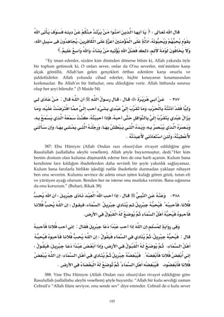 195
‫א‬W‫א‬‫א‬‫א‬
،‫א‬‫א‬‫א‬،‫א‬،‫א‬
،‫א‬،‫א‬‫א‬K 
“Ey iman edenler, sizden kim dininden dönerse bilsin ki, Allah yakında öyle
bir toplum getirecek ki, O onları sever, onlar da O’nu severler, mü’minlere karşı
alçak gönüllü, Allah’tan gelen gerçekleri örtbas edenlere karşı onurlu ve
şiddetlidirler. Allah yolunda cihad ederler, hiçbir kınayanın kınamasından
korkmazlar. Bu Allah’ın bir lütfudur, onu dilediğine verir. Allah lütfunda sınırsız
olup her şeyi bilendir.” (5 Maide 54)
٣٨٧ JW‫א‬‫א‬:
،‫א‬،
‫א‬‫א‬،‫א‬،‫א‬،
‫א‬،‫א‬،‫א‬،
،‫א‬K 
387: Ebu Hüreyre (Allah Ondan razı olsun)'dan rivayet edildiğine göre
Rasulullah (sallallahu aleyhi vesellem), Allah şöyle buyurmuştur, dedi.“Her kim
benim dostum olan kuluma düşmanlık ederse ben de ona harb açarım. Kulum bana
kendisine farz kıldığım ibadetlerden daha sevimli bir şeyle yakınlık sağlayamaz.
Kulum bana farzlarla birlikte işlediği nafile ibadetlerle durmadan yaklaşır nihayet
ben onu severim. Kulumu sevince de adeta onun işiten kulağı gören gözü, tutan eli
ve yürüyen ayağı olurum. Benden her ne isterse onu mutlaka veririm. Bana sığınırsa
da onu korurum.” (Buhari, Rikak 38)
٣٨٨ J‫א‬W‫א‬‫א‬‫א‬W‫א‬
،{‫א‬،W‫א‬
‫א‬‫א‬‫א‬K 
‫א‬W‫א‬‫א‬‫א‬:
:،‫א‬W‫א‬
‫א‬،‫א‬‫א‬،‫א‬‫א‬،W
{‫א‬W‫א‬
،‫א‬‫א‬‫א‬K 
388: Yine Ebu Hüreyre (Allah Ondan razı olsun)'dan rivayet edildiğine göre
Rasulullah (sallallahu aleyhi vesellem) şöyle buyurdu: “Allah bir kulu sevdiği zaman
Cebrail’e “Allah filanı seviyor, onu sende sev” diye emreder. Cebrail de o kulu sever
 