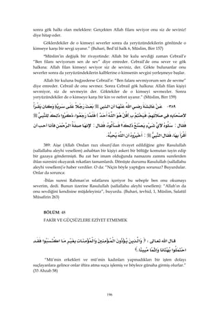 196
sonra gök halkı olan meleklere: Gerçekten Allah filanı seviyor onu siz de seviniz!
diye hitap eder.
Göklerdekiler de o kimseyi severler sonra da yeryüzündekilerin gönlünde o
kimseye karşı bir sevgi uyanır.” (Buhari, Bed’ül halk 6, Müslim, Birr 157)
*Müslim’in değişik bir rivayetinde: Allah bir kulu sevdiği zaman Cebrail’e
“Ben filanı seviyorum sen de sev” diye emreder. Cebrail’de onu sever ve gök
halkına: Allah filan kimseyi seviyor siz de seviniz, der. Gökte bulunanlar onu
severler sonra da yeryüzündekilerin kalblerine o kimsenin sevgisi yerleşmeye başlar.
Allah bir kuluna buğzederse Cebrail’e: “Ben falanı sevmiyorum sen de sevme”
diye emreder. Cebrail de onu sevmez. Sonra Cebrail gök halkına: Allah filan kişiyi
sevmiyor, siz de sevmeyin der. Göktekiler de o kimseyi sevmezler. Sonra
yeryüzündekiler de o kimseye karşı bir kin ve nefret uyanır.” (Müslim, Birr 159)
٣٨٩ J‫א‬‫א‬
،E‫א‬E‫א‬،‫א‬
:‫؟‬،:‫א‬
،‫א‬:‫א‬K 
389: Aişe (Allah Ondan razı olsun)’dan rivayet edildiğine göre Rasulullah
(sallallahu aleyhi vesellem) ashabtan bir kişiyi askeri bir bölüğe komutan tayin edip
bir gazaya göndermişti. Bu zat her imam olduğunda namazını zammı surelerden
ihlas suresini okuyarak rekatları tamamlardı. Dönüşte durumu Rasulullah (sallallahu
aleyhi vesellem)’e haber verdiler. O da: “Niçin böyle yaptığını sorunuz? Buyurdular.
Onlar da sorunca:
-İhlas suresi Rahman’ın sıfatlarını içeriyor bu sebeple ben onu okumayı
severim, dedi. Bunun üzerine Rasulullah (sallallahu aleyhi vesellem): “Allah’ın da
onu sevdiğini kendisine müjdeleyiniz”, buyurdu. (Buhari, tevhid, 1, Müslim, Salatül
Müsafirin 263)
BÖLÜM: 48
FAKİR VE GÜÇSÜZLERE EZİYET ETMEMEK
 
‫א‬W‫א‬‫א‬‫א‬‫א‬‫א‬
‫א‬‫א‬‫א‬K 
“Mü’min erkekleri ve mü’min kadınları yapmadıkları bir işten dolayı
suçlayanlara gelince onlar iftira atma suçu işlemiş ve böylece günaha girmiş olurlar.”
(33 Ahzab 58)
 