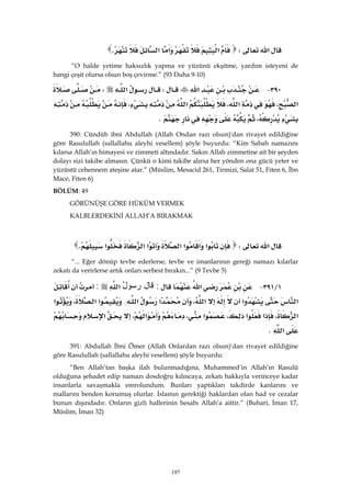 197
‫א‬W‫א‬‫א‬‫א‬K 
“O halde yetime haksızlık yapma ve yüzünü ekşitme, yardım isteyeni de
hangi çeşit olursa olsun boş çevirme.” (93 Duha 9-10)
٣٩٠ J‫א‬W‫א‬W
‫א‬،‫א‬،‫א‬،
،K 
390: Cündüb ibni Abdullah (Allah Ondan razı olsun)'dan rivayet edildiğine
göre Rasulullah (sallallahu aleyhi vesellem) şöyle buyurdu: “Kim Sabah namazını
kılarsa Allah’ın himayesi ve zimmeti altındadır. Sakın Allah zimmetine ait bir şeyden
dolayı sizi takibe almasın. Çünkü o kimi takibe alırsa her yönden ona gücü yeter ve
yüzüstü cehennem ateşine atar.” (Müslim, Mesacid 261, Tirmizi, Salat 51, Fiten 6, İbn
Mace, Fiten 6)
BÖLÜM: 49
GÖRÜNÜŞE GÖRE HÜKÜM VERMEK
KALBLERDEKİNİ ALLAH’A BIRAKMAK
‫א‬W‫א‬‫א‬‫א‬‫א‬‫א‬‫א‬‫א‬K 
“... Eğer dönüp tevbe ederlerse, tevbe ve imanlarının gereği namazı kılarlar
zekatı da verirlerse artık onları serbest bırakın...” (9 Tevbe 5)
١L٣٩١ J‫א‬:‫ﻗﺎل‬ُ‫ل‬‫ﺭﺴﻭ‬‫א‬:
‫א‬‫א‬‫א‬،‫א‬‫א‬{‫א‬‫א‬،‫א‬
‫א‬،‫א‬‫א‬،‫א‬،‫א‬،‫א‬
‫א‬K 
391: Abdullah İbni Ömer (Allah Onlardan razı olsun)'dan rivayet edildiğine
göre Rasulullah (sallallahu aleyhi vesellem) şöyle buyurdu:
“Ben Allah’tan başka ilah bulunmadığına, Muhammed’in Allah’ın Rasulü
olduğuna şehadet edip namazı dosdoğru kılıncaya, zekatı hakkıyla verinceye kadar
insanlarla savaşmakla emrolundum. Bunları yaptıkları takdirde kanlarını ve
mallarını benden korumuş olurlar. İslamın gerektiği haklardan olan had ve cezalar
bunun dışındadır. Onların gizli hallerinin hesabı Allah’a aittir.” (Buhari, İman 17,
Müslim, İman 32)
 