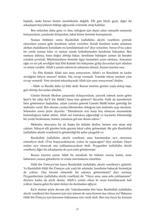 21
başladı, sanki burası benim memleketim değildi. Elli gün böyle geçti, diğer iki
arkadaşım boyunlarını büküp ağlayarak evlerinde sinip kaldılar.
Ben onlardan daha genç ve dinç olduğum için dışarı çıkar cemaatle namazda
bulunurdum, çarşılarda dolaşırdım, fakat kimse benimle konuşmazdı.
Namaz bittikten sonra Rasûlullah (sallallahu aleyhi vesellem) yerinde
otururken yanına gelir kendisine selam verirdim. Kendi kendime acaba selamımı
alırken dudaklarını kımıldattı mı kımıldatmadı mı? diye sorardım. Sonra O’na yakın
bir yerde namaz kılar ve namaz içinde farkettirmeden kendisine bakardım. Ben
namaza dalınca, bana doğru dönüp bakar, kendisine baktığım zaman da benden
yüzünü çevirirdi. Müslümanların benimle ilgiyi kesmeleri uzun sürünce, Amcamın
oğlu ve en çok sevdiğim kişi Ebû Katâde’nin bahçesine gidip duvardan içeri atladım
ve selam verdim. Allah’a yemin ederim ki selamımı almadı, bunun üzerine ona:
- Ey Ebû Katâde Allah için sana soruyorum, Allah’ı ve Rasulünü ne kadar
sevdiğimi biliyor musun? dedim. Hiç cevap vermedi. Yeminle tekrar sordum yine
cevap vermedi. Yine sözümü tekrarlayarak Allah için sana soruyorum? dedim.
- Allah ve Rasûlü daha iyi bilir dedi. Bunun üzerine gözüm yaşla dolup taştı,
geri dönüp duvardan atladım.
Günün birinde Medine çarşısında dolaşıyordum, yiyecek satmak üzere gelen
Şam’lı bir çiftçi Ka’b ibn Mâlik’i bana kim gösterir? diyordu. Halk da işaretleriyle
beni göstermeye başladılar, adam yanıma gelerek Gassân Melîk’inden getirdiği bir
mektubu verdi. Ben okuma yazma bilenlerden olduğum için mektubu açıp okudum.
Selamdan sonra şöyle diyordu: “Efendinizin size karşı hoş olmayan muamelede
bulunduğunu haber aldım, Allah sizi hukukun çiğnendiği ve kıymetin bilinmediği
bir yerde bırakmasın, hemen yanımıza gel size ikram ederiz.”
Mektubu okuyunca bu da başka bir beladır dedim, hemen onu ateşe atıp
yaktım. Nihayet elli günden kırkı geçmiş fakat vahiy gelmemişti. Bir gün Rasûlullah
(sallallahu aleyhi vesellem)’in gönderdiği bir şahıs çıkageldi ve:
Rasûlullah (sallallahu aleyhi vesellem) sana hanımından ayrı oturmanı
emrediyor dedi. O’nu boşayacakmıyım, yoksa ne yapacağım? diye sordum. Hayır
ondan ayrı oturacak ona yaklaşmayacaksın dedi. Peygamber (sallallahu aleyhi
vesellem) diğer iki arkadaşıma da aynı emri göndermişti.
Bunun üzerine eşime Allah bu meselede bir hüküm verene kadar, anne
babasının yanına gitmelerini ve orada oturmalarını emrettim.
Hilâl ibn Ümeyye’nin karısı Rasûlullah (sallallahu aleyhi vesellem)’e giderek:
Ya Rasûlallah Hilâl ibn Ümeyye çok yaşlı bir adamdır, kendisine bakacak hizmetçisi
de yoktur. Ona hizmet etmemde bir sakınca görürmüsün? diye sormuş,
Peygamberimiz (sallallahu aleyhi vesellem) de: “Hayır ama, sana asla yaklaşmasın”
deyince kadın da şöyle demiş: Allah’a yemin olsun ki onun kımıldayacak hali
yoktur, başına gelen bu işten dolayı da durmadan ağlıyor.
Ka’b sözüne şöyle devam etti: Yakınlarımdan biri bana Rasûlullah (sallallahu
aleyhi vesellem)’den hanımın için izin istesen de sana hizmet etse olmaz mı? Baksana
Hilâl ibn Ümeyye için karısının bakmasına izin verdi dedi. Ben ona hayır bu konuda
 
