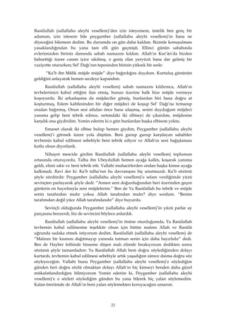 22
Rasûlullah (sallallahu aleyhi vesellem)’den izin isteyemem, üstelik ben genç bir
adamım, izin istesem bile peygamber (sallallahu aleyhi vesellem)’in bana ne
diyeceğini bilemem dedim. Bu durumda on gün daha kaldım. Bizimle konuşulması
yasaklandığından bu yana tam elli gün geçmişti. Ellinci günün sabahında
evlerimizden birinin damında sabah namazını kıldım. Allah’ın Kur’ân’da bizden
bahsettiği üzere canım iyice sıkılmış, o geniş olan yeryüzü bana dar gelmiş bir
vaziyette otururken; Sel’ Dağı’nın tepesinden birinin yüksek bir sesle:
“Ka’b ibn Mâlik müjde müjde” diye bağırdığını duydum. Kurtuluş gününün
geldiğini anlayarak hemen secdeye kapandım.
Rasûlullah (sallallahu aleyhi vesellem) sabah namazını kıldırınca, Allah’ın
tevbelerimizi kabul ettiğini ilan etmiş, bunun üzerine halk bize müjde vermeye
koşoyurdu. İki arkadaşıma da müjdeciler gitmiş, bunlardan biri bana doğru at
koşturmuş, Eslem kabilesinden bir diğer müjdeci de koşup Sel’ Dağı’na tırmanıp
oradan bağırmış, Onun sesi atlıdan önce bana ulaşmış, sesini duyduğum müjdeci
yanıma gelip beni tebrik edince, sırtımdaki iki elbiseyi de çıkardım, müjdesine
karşılık ona giydirdim. Yemin ederim ki o gün bunlardan başka elbisem yoktu.
Emanet olarak iki elbise bulup hemen giydim, Peygamber (sallallahu aleyhi
vesellem)’i görmek üzere yola düştüm. Beni gurup gurup karşılayan sahabiler
tevbemin kabul edilmesi sebebiyle beni tebrik ediyor ve Allah’ın seni bağışlaması
kutlu olsun diyorlardı.
Nihayet mescide girdim Rasûlullah (sallallahu aleyhi vesellem) toplumun
ortasında oturuyordu. Talha ibn Ubeydullah hemen ayağa kalktı, koşarak yanıma
geldi, elimi sıktı ve beni tebrik etti. Vallahi muhacirlerden ondan başka kimse ayağa
kalkmadı. Ravi der ki: Ka’b talha’nın bu davranışını hiç unutmazdı. Ka’b sözünü
şöyle sürdürdü: Peygamber (sallallahu aleyhi vesellem)’e selam verdiğimde yüzü
sevinçten parlayarak şöyle dedi: “Annen seni doğurduğundan beri üzerinden geçen
günlerin en hayırlısıyla seni müjdelerim.” Ben de Ya Rasûlallah bu tebrik ve müjde
senin tarafından mıdır yoksa Allah tarafından mıdır? diye sordum. “Benim
tarafımdan değil yüce Allah tarafındandır” diye buyurdu.
Sevinçli olduğunda Peygamber (sallallahu aleyhi vesellem)’in yüzü parlar ay
parçasına benzerdi, biz de sevincini böylece anlardık.
Rasûlullah (sallallahu aleyhi vesellem)’in önüne oturduğumda, Ya Rasûlallah
tevbemin kabul edilmesine teşekkür olsun için bütün malımı Allah ve Rasûlü
uğrunda sadaka etmek istiyorum dedim. Rasûlullah (sallallahu aleyhi vesellem) de
“Malının bir kısmını dağıtmayıp yanında tutman senin için daha hayırlıdır” dedi.
Ben de Hayber fethinde hisseme düşen malı elimde bırakıyorum dedikten sonra
sözümü şöyle tamamladım: Ya Rasûlallah Allah beni doğru söylediğimden dolayı
kurtardı, tevbemin kabul edilmesi sebebiyle artık yaşadığım sürece daima doğru söz
söyleyeceğim. Vallahi bunu Peygamber (sallallahu aleyhi vesellem)’e söylediğim
günden beri doğru sözlü olmaktan dolayı Allah’ın hiç kimseyi benden daha güzel
mükafatlandırdığını bilmiyorum Yemin ederim ki, Peygamber (sallallahu aleyhi
vesellem)’e o sözleri söylediğim günden bu yana bilerek hiç yalan söylemedim.
Kalan ömrümde de Allah’ın beni yalan söylemekten koruyacağını umarım.
 