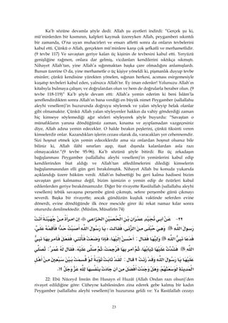 23
Ka’b sözüne devamla şöyle dedi: Allah şu ayetleri indirdi: “Gerçek şu ki,
mü’minlerden bir kısmının, kalpleri kaymak üzereyken Allah, peygamberi sıkıntılı
bir zamanda, O’na uyan muhacirleri ve ensarı affetti sonra da onların tevbelerini
kabul etti. Çünkü o Allah, gerçekten mü’minlere karşı çok şefkatli ve merhametlidir.
(9 tevbe 117) Ve savaştan geriye kalan üç kişinin de tevbesini kabul etti. Yeryüzü
genişliğine rağmen, onlara dar gelmiş, vicdanları kendilerini sıktıkça sıkmıştı.
Nihayet Allah’tan, yine Allah’a sığınmaktan başka çare olmadığını anlamışlardı.
Bunun üzerine O da, yine merhametle o üç kişiye yöneldi ki, pişmanlık duyup tevbe
etsinler; çünkü kendisine yürekten yönelen, sığınan herkesi, acıması esirgemesiyle
kuşatıp tevbeleri kabul eden, yalnızca Allah’tır. Ey iman edenler! Yolunuzu Allah’ın
kitabıyla bulmaya çalışın; ve doğrulardan olun ve hem de doğrularla beraber olun. (9
tevbe 118-119)” Ka’b şöyle devam etti: Allah’a yemin ederim ki beni İslâm’la
şereflendirdikten sonra Allah’ın bana verdiği en büyük nimet Peygamber (sallallahu
aleyhi vesellem)’in huzurunda doğruyu söylemek ve yalan söyleyip helak olanlar
gibi olmamaktır. Çünkü Allah yalan söyleyenler hakkın da vahiy gönderdiği zaman
hiç kimseye söylemediği ağır sözleri söyleyerek şöyle buyurdu: “Savaştan o
münafıkların yanına döndüğünüz zaman, kınama ve ayıplamadan vazgeçesiniz
diye, Allah adına yemin edecekler. O halde bırakın peşlerini, çünkü tiksinti veren
kimselerdir onlar. Kazandıkları işlerin cezası olarak da, varacakları yer cehennemdir.
Sizi hoşnut etmek için yemin edeceklerdir ama siz onlardan hoşnut olsanız bile
biliniz ki, Allah ilâhî sınırları aşıp, itaat dışında kalanlardan asla razı
olmayacaktır.”(9 tevbe 95-96). Ka’b sözünü şöyle bitirdi: Biz üç arkadaşın
bağışlanması Peygamber (sallallahu aleyhi vesellem)’in yeminlerini kabul edip
kendilerinden biat aldığı ve Allah’tan affedilmelerini dilediği kimselerin
bağışlanmasından elli gün geri bırakılmıştık. Nihayet Allah bu konuda yukarıda
açıklandığı üzere hüküm verdi. Allah’ın bahsettiği bu geri kalma hadisesi bizim
savaştan geri kalmamız değil, bizim işimizin o yemin edip de özürleri kabul
edilenlerden geriye bırakılmamızdır. Diğer bir rivayette Rasûlullah (sallallahu aleyhi
vesellem) tebük savaşına perşembe günü çıkmıştı, sefere perşembe günü çıkmayı
severdi. Başka bir rivayette; ancak gündüzün kuşluk vaktinde seferden evine
dönerdi, evine döndüğünde ilk önce mescide girer iki rekat namaz kılar sonra
otururdu denilmektedir. (Müslim, Müsafirîn 74)
٢٢ J‫א‬‫א‬‫א‬‫א‬‫א‬
‫א‬‫א‬،W‫א‬‫א‬،
‫א‬:،‫א‬،
‫א‬،،K:
‫א‬‫؟‬:
‫א‬،‫؟‬>K 
22: Ebû Nüceyd İmrân ibn Husayn el Huzâî (Allah Ondan razı olsun)’den
rivayet edildiğine göre: Cüheyne kabilesinden zina ederek gebe kalmış bir kadın
Peygamber (sallallahu aleyhi vesellem)’in huzuruna geldi ve: Ya Rasülallah cezayı
 