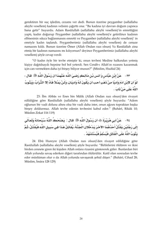 24
gerektiren bir suç işledim, cezamı ver dedi. Bunun üzerine peygamber (sallallahu
aleyhi vesellem) kadının velisini çağırttı ona: “Bu kadına iyi davran doğum yapınca
bana getir” buyurdu. Adam Rasûlullah (sallallahu aleyhi vesellem)’in emrettiğini
yaptı, kadın doğurup Peygamber (sallallahu aleyhi vesellem)’e getirilince kadının
elbisesinin sıkıca bağlanmasını emretti ve Peygamber (sallallahu aleyhi vesellem)’ in
emriyle kadın taşlandı. Peygamberimiz (sallallahu aleyhi vesellem) de cenaze
namazını kıldı. Bunun üzerine Ömer (Allah Ondan razı olsun) Ya Rasülallah zina
etmiş bir kadının namazını mı kılıyorsun? deyince Peygamberimiz (sallallahu aleyhi
vesellem) şöyle cevap verdi:
“O kadın öyle bir tevbe etmiştir ki, onun tevbesi Medine halkından yetmiş
kişiye dağıtılsaydı hepsine bol bol yeterdi. Sen Cenâb-ı Allah’ın rızasını kazanmak
için can vermekten daha iyi birşey biliyor musun?” (Müslim, Hudûd 24)
٢٣ J‫א‬‫א‬W
‫א‬‫א‬،‫א‬‫א‬،
‫א‬K 
23: İbn Abbâs ve Enes bin Mâlik (Allah Ondan razı olsun)’den rivayet
edildiğine göre Rasûlullah (sallallahu aleyhi vesellem) şöyle buyurdu: “Adem
oğlunun bir vadi dolusu altını olsa bir vadi daha ister, onun ağzını topraktan başka
birşey doldurmaz. Allah tevbe edenin tevbesini kabul eder.” (Buhârî, Rikâk 10;
Müslim Zekat 116 119)
٢٤ J‫א‬:‫א‬
‫א‬‫א‬،‫א‬‫א‬،
‫א‬‫א‬K
24: Ebû Hureyre (Allah Ondan razı olsun)’den rivayet edildiğine göre
Rasûlullah (sallallahu aleyhi vesellem) şöyle buyurdu: “Birbirlerini öldüren ve ikisi
birden cennete giren iki kişiden Allah onlara rizasini güstererek güler. Bunlardan biri
Allah yolunda savaş ederken diğeri tarafından öldürülür. Katil olan sonradan tevbe
eder müslüman olur o da Allah yolunda savaşarak şehid düşer.” (Buhârî, Cihad 28;
Müslim, İmâra 128 129)
 