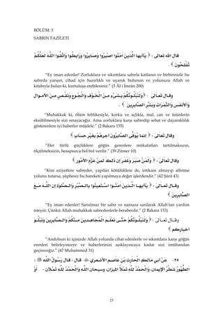 25
BÖLÜM: 3
SABRIN FAZİLETİ
‫א‬W‫א‬‫א‬‫א‬‫א‬‫א‬‫א‬‫א‬‫א‬‫א‬‫א‬‫א‬
.
“Ey iman edenler! Zorluklara ve sıkıntılara sabırla katlanın ve birbirinizle bu
sabırda yarışın, cihad için hazırlıklı ve uyanık bulunun ve yolunuzu Allah ve
kitabıyla bulun ki, kurtuluşa erebilesiniz.” (3 Âl i İmrân 200)
:‫א‬‫א‬‫א‬‫א‬
‫א‬‫א‬‫א‬‫א‬K
“Muhakkak ki, ölüm tehlikesiyle, korku ve açlıkla, mal, can ve ürünlerin
eksiltilmesiyle sizi sınayacağız. Ama zorluklara karşı sabredip sebat ve dayanıklılık
gösterenlere iyi haberler müjdele.” (2 Bakara 155)
W‫א‬ 
“Her türlü güçlüklere göğüs gerenlere mükafatları tartılmaksızın,
ölçülmeksizin, hesapsızca bol bol verilir.” (39 Zümer 10)
W‫א‬ 
“Kim eziyetlere sabreder, yapılan kötülüklere de, intikam almayıp affetme
yolunu tutarsa, şüphesiz bu hareketi yapılmaya değer işlerdendir.” (42 Şûrâ 43)
W‫א‬‫א‬‫א‬‫א‬‫א‬‫א‬‫א‬
‫א‬ 
“Ey iman edenler! Sarsılmaz bir sabır ve namaza sarılarak Allah’tan yardım
isteyin. Çünkü Allah muhakkak sabredenlerle beraberdir.” (2 Bakara 153)
W‫א‬‫א‬

“Andolsun ki içinizde Allah yolunda cihat edenlerle ve sıkıntılara karşı göğüs
erenleri belirleyinceye ve haberlerinizi açıklayıncaya kadar sizi imtihandan
geçireceğiz.” (47 Muhammed 31)
٢٥ J‫א‬‫א‬W‫א‬W
‫א‬‫א‬،‫א‬‫א‬‫א‬،‫א‬‫א‬ J
 