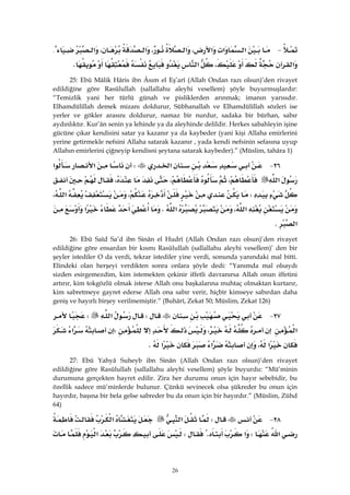 26
 J‫א‬‫א‬‫א‬،‫א‬،‫א‬،‫א‬{
‫א‬،‫א‬K 
25: Ebû Mâlik Hâris ibn Âsım el Eş’arî (Allah Ondan razı olsun)’den rivayet
edildiğine göre Rasûlullah (sallallahu aleyhi vesellem) şöyle buyurmuşlardır:
“Temizlik yani her türlü günah ve pisliklerden arınmak; imanın yarısıdır.
Elhamdülillah demek mizanı doldurur, Sübhanallah ve Elhamdülillah sözleri ise
yerler ve gökler arasını doldurur, namaz bir nurdur, sadaka bir bürhan, sabır
aydınlıktır. Kur’ân senin ya lehinde ya da aleyhinde delildir. Herkes sabahleyin işine
gücüne çıkar kendisini satar ya kazanır ya da kaybeder (yani kişi Allaha emirlerini
yerine getirmekle nefsini Allaha satarak kazanır , yada kendi nefsinin sefasına uyup
Allahın emirlerini çiğneyip kendisni şeytana satarak kaybeder).” (Müslim, tahâra 1)
٢٦ J‫א‬W‫א‬‫א‬
‫א‬،،،
W،‫א‬،
‫א‬،‫א‬K‫א‬
‫א‬K 
26: Ebû Saîd Sa’d ibn Sinân el Hudrî (Allah Ondan razı olsun)’den rivayet
edildiğine göre ensardan bir kısmı Rasûlullah (sallallahu aleyhi vesellem)’ den bir
şeyler istediler O da verdi, tekrar istediler yine verdi, sonunda yanındaki mal bitti.
Elindeki olan herşeyi verdikten sonra onlara şöyle dedi: “Yanımda mal olsaydı
sizden esirgemezdim, kim istemekten çekinir iffetli davranırsa Allah onun iffetini
artırır, kim tokgözlü olmak isterse Allah onu başkalarına muhtaç olmaktan kurtarır,
kim sabretmeye gayret ederse Allah ona sabır verir, hiçbir kimseye sabırdan daha
geniş ve hayırlı birşey verilmemiştir.” (Buhârî, Zekat 50; Müslim, Zekat 126)
٢٧ JW‫א‬W
‫א‬،W‫א‬
‫א‬،‫א‬‫א‬K
27: Ebû Yahyâ Suheyb ibn Sinân (Allah Ondan razı olsun)’den rivayet
edildiğine göre Rasûlullah (sallallahu aleyhi vesellem) şöyle buyurdu: “Mü’minin
durumuna gerçekten hayret edilir. Zira her durumu onun için hayır sebebidir, bu
özellik sadece mü’minlerde bulunur. Çünkü sevinecek olsa şükreder bu onun için
hayırdır, başına bir bela gelse sabreder bu da onun için bir hayırdır.” (Müslim, Zühd
64)
٢٨ JW‫א‬‫א‬
‫א‬W‫א‬KW‫א‬
 