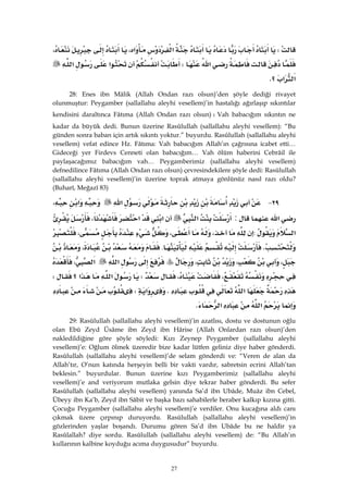 27
W‫א‬‫א‬،،
‫א‬W‫א‬‫א‬
‫א‬‫א‬‫؟‬K
28: Enes ibn Mâlik (Allah Ondan razı olsun)’den şöyle dediği rivayet
olunmuştur: Peygamber (sallallahu aleyhi vesellem)’in hastalığı ağırlaşıp sıkıntılar
kendisini daraltınca Fâtıma (Allah Ondan razı olsun)WVah babacığım sıkıntın ne
kadar da büyük dedi. Bunun üzerine Rasûlullah (sallallahu aleyhi vesellem): “Bu
günden sonra baban için artık sıkıntı yoktur.” buyurdu. Rasûlullah (sallallahu aleyhi
vesellem) vefat edince Hz. Fâtıma: Vah babacığım Allah’ın çağrısına icabet etti…
Gideceği yer Firdevs Cenneti olan babacığım… Vah ölüm haberini Cebrâil ile
paylaşacağımız babacığım vah… Peygamberimiz (sallallahu aleyhi vesellem)
defnedilince Fâtıma (Allah Ondan razı olsun) çevresindekilere şöyle dedi: Rasûlullah
(sallallahu aleyhi vesellem)’in üzerine toprak atmaya gönlünüz nasıl razı oldu?
(Buharî, Meğazî 83)
٢٩ J‫א‬‫א‬،
‫א‬:‫א‬‫א‬‫א‬،
‫א‬:،،،
K.،
،،،‫א‬‫א‬،
،،W‫א‬‫א‬‫؟‬W
‫א‬K‫א‬W
‫א‬‫א‬K
29: Rasûlullah (sallallahu aleyhi vesellem)’in azatlısı, dostu ve dostunun oğlu
olan Ebû Zeyd Üsâme ibn Zeyd ibn Hârise (Allah Onlardan razı olsun)’den
nakledildiğine göre şöyle söyledi: Kızı Zeynep Peygamber (sallallahu aleyhi
vesellem)’e: Oğlum ölmek üzeredir bize kadar lütfen geliniz diye haber gönderdi.
Rasûlullah (sallallahu aleyhi vesellem)’de selam gönderdi ve: “Veren de alan da
Allah’tır, O’nun katında herşeyin belli bir vakti vardır, sabretsin ecrini Allah’tan
beklesin.” buyurdular. Bunun üzerine kızı Peygamberimiz (sallallahu aleyhi
vesellem)’e and veriyorum mutlaka gelsin diye tekrar haber gönderdi. Bu sefer
Rasûlullah (sallallahu aleyhi vesellem) yanında Sa’d ibn Ubâde, Muâz ibn Cebel,
Übeyy ibn Ka’b, Zeyd ibn Sâbit ve başka bazı sahabilerle beraber kalkıp kızına gitti.
Çocuğu Peygamber (sallallahu aleyhi vesellem)’e verdiler. Onu kucağına aldı canı
çıkmak üzere çırpınıp duruyordu. Rasûlullah (sallallahu aleyhi vesellem)’in
gözlerinden yaşlar boşandı. Durumu gören Sa’d ibn Ubâde bu ne haldir ya
Rasûlallah? diye sordu. Rasûlullah (sallallahu aleyhi vesellem) de: “Bu Allah’ın
kullarının kalbine koyduğu acıma duygusudur” buyurdu.
 