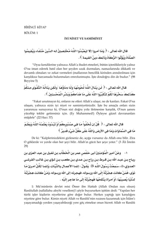 3
BİRİNCİ KİTAP
BÖLÜM: 1
İYİ NİYET VE SAMİMİYET
‫א‬W‫א‬‫א‬‫א‬‫א‬‫א‬
‫א‬‫א‬‫א‬‫א‬K
“Oysa kendilerine yalnızca Allah’a ibadet etmeleri, bütün içtenlikleriyle yalnız
O’na iman ederek batıl olan her şeyden uzak durmaları, namazlarında dikkatli ve
devamlı olmaları ve zekat vermeleri (mallarının bencillik kirinden arındırılması için
karşılıksız harcamada bulunmaları emrolunmuştu. İşte dosdoğru din de budur.” (98
Beyyine 5)
‫א‬W‫א‬‫א‬
‫א‬‫א‬‫א‬‫א‬K 
“Fakat unutmayın ki, onların ne etleri Allah’a ulaşır, ne de kanları. Fakat O’na
ulaşan, yalnızca sizin iyi niyet ve samimiyetinizdir. İşte bu amaçla onları sizin
yararınıza sunuyoruz ki, O’nun sizi doğru yola iletmesine karşılık, O’nun şanını
yüceltip tekbir getiresiniz için. (Ey Muhammed!) Öyleyse güzel davrananları
müjdele” (22 Hacc 37)
‫א‬W‫א‬‫א‬
‫א‬‫א‬‫א‬‫א‬ 
De ki: “Kalplerinizdekini gizleseniz de, açığa vursanız da Allah onu bilir. Zira
O göklerde ve yerde olan her şeyi bilir. Allah’ın gücü her şeye yeter.” (3 Âli İmrân
29)
١ J‫א‬‫א‬‫א‬
‫א‬‫א‬‫א‬
‫א‬،،‫א‬W‫א‬،‫א‬
،‫א‬،‫א‬،
،‫א‬K 
1: Mü’minlerin devlet reisi Ömer ibn Hattab (Allah Ondan razı olsun)
Rasûlullah (sallallahu aleyhi vesellem)’i şöyle buyururken işittim dedi: “Yapılan her
türlü işler kişilerin niyetlerine göre değer bulur. Herkes yaptığı işin karşılığını
niyetine göre bulur. Kimin niyeti Allah ve Rasûlü’nün rızasını kazanmak için İslâm’ı
yaşayamadığı yerden yaşayabileceği yere göç etmekse onun hicreti Allah ve Rasûlü
 