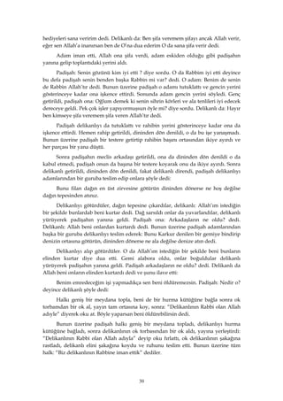 30
hediyeleri sana veririm dedi. Delikanlı da: Ben şifa veremem şifayı ancak Allah verir,
eğer sen Allah’a inanırsan ben de O’na dua ederim O da sana şifa verir dedi.
Adam iman etti, Allah ona şifa verdi, adam eskiden olduğu gibi padişahın
yanına gelip toplantıdaki yerini aldı.
Padişah: Senin gözünü kim iyi etti ? diye sordu. O da Rabbim iyi etti deyince
bu defa padişah senin benden başka Rabbin mi var? dedi. O adam: Benim de senin
de Rabbin Allah’tır dedi. Bunun üzerine padişah o adamı tutuklattı ve gencin yerini
gösterinceye kadar ona işkence ettirdi. Sonunda adam gencin yerini söyledi. Genç
getirildi, padişah ona: Oğlum demek ki senin sihrin körleri ve ala tenlileri iyi edecek
dereceye geldi. Pek çok işler yapıyormuşsun öyle mi? diye sordu. Delikanlı da: Hayır
ben kimseye şifa veremem şifa veren Allah’tır dedi.
Padişah delikanlıyı da tutuklattı ve rahibin yerini gösterinceye kadar ona da
işkence ettirdi. Hemen rahip getirildi, dininden dön denildi, o da bu işe yanaşmadı.
Bunun üzerine padişah bir testere getirtip rahibin başını ortasından ikiye ayırdı ve
her parçası bir yana düştü.
Sonra padişahın meclis arkadaşı getirildi, ona da dininden dön denildi o da
kabul etmedi, padişah onun da başına bir testere koyarak onu da ikiye ayırdı. Sonra
delikanlı getirildi, dininden dön denildi, fakat delikanlı direndi, padişah delikanlıyı
adamlarından bir guruba teslim edip onlara şöyle dedi:
Bunu filan dağın en üst zirvesine götürün dininden dönerse ne hoş değilse
dağın tepesinden atınız.
Delikanlıyı götürdüler, dağın tepesine çıkardılar, delikanlı: Allah’ım istediğin
bir şekilde bunlardab beni kurtar dedi. Dağ sarsıldı onlar da yuvarlandılar, delikanlı
yürüyerek padişahın yanına geldi. Padişah ona: Arkadaşların ne oldu? dedi.
Delikanlı: Allah beni onlardan kurtardı dedi. Bunun üzerine padişah adamlarından
başka bir guruba delikanlıyı teslim ederek: Bunu Karkur denilen bir gemiye bindirip
denizin ortasına götürün, dininden dönerse ne ala değilse denize atın dedi.
Delikanlıyı alıp götürdüler. O da Allah’ım istediğin bir şekilde beni bunların
elinden kurtar diye dua etti. Gemi alabora oldu, onlar boğuldular delikanlı
yürüyerek padişahın yanına geldi. Padişah arkadaşların ne oldu? dedi. Delikanlı da
Allah beni onların elinden kurtardı dedi ve şunu ilave etti:
Benim emredeceğim işi yapmadıkça sen beni öldüremezsin. Padişah: Nedir o?
deyince delikanlı şöyle dedi:
Halkı geniş bir meydana topla, beni de bir hurma kütüğüne bağla sonra ok
torbamdan bir ok al, yayın tam ortasına koy, sonra: “Delikanlının Rabbi olan Allah
adıyle” diyerek oku at. Böyle yaparsan beni öldürebilirsin dedi.
Bunun üzerine padişah halkı geniş bir meydana topladı, delikanlıyı hurma
kütüğüne bağladı, sonra delikanlının ok torbasından bir ok aldı, yayına yerleştirdi:
“Delikanlının Rabbi olan Allah adıyla” deyip oku fırlattı, ok delikanlının şakağına
rastladı, delikanlı elini şakağına koydu ve ruhunu teslim etti. Bunun üzerine tüm
halk: “Biz delikanlının Rabbine iman ettik” dediler.
 