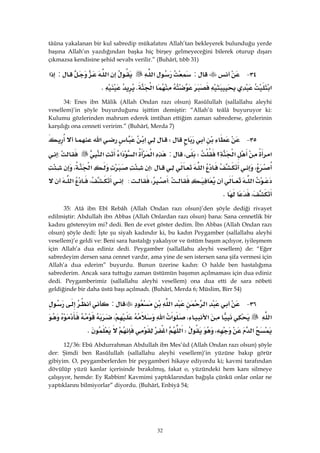 32
tâûna yakalanan bir kul sabredip mükafatını Allah’tan bekleyerek bulunduğu yerde
başına Allah’ın yazdığından başka hiç birşey gelmeyeceğini bilerek oturup dışarı
çıkmazsa kendisine şehid sevabı verilir.” (Buhârî, tıbb 31)
٣٤ J:‫א‬‫א‬:‫א‬
‫א‬‫א‬KK
34: Enes ibn Mâlik (Allah Ondan razı olsun) Rasûlullah (sallallahu aleyhi
vesellem)’in şöyle buyurduğunu işittim demiştir: “Allah’ü teâlâ buyuruyor ki:
Kulumu gözlerinden mahrum ederek imtihan ettiğim zaman sabrederse, gözlerinin
karşılığı ona cenneti veririm.” (Buhârî, Merda 7)
٣٥ JW‫א‬‫א‬
‫א‬‫א‬‫؟‬W،:‫א‬‫א‬‫א‬‫א‬:
،‫א‬W‫א‬،
‫א‬:،:،‫א‬
،K 
35: Atâ ibn Ebî Rebâh (Allah Ondan razı olsun)’den şöyle dediği rivayet
edilmiştir: Abdullah ibn Abbas (Allah Onlardan razı olsun) bana: Sana cennetlik bir
kadını göstereyim mi? dedi. Ben de evet göster dedim. İbn Abbas (Allah Ondan razı
olsun) şöyle dedi: İşte şu siyah kadındır ki, bu kadın Peygamber (sallallahu aleyhi
vesellem)’e geldi ve: Beni sara hastalığı yakalıyor ve üstüm başım açılıyor, iyileşmem
için Allah’a dua ediniz dedi. Peygamber (sallallahu aleyhi vesellem) de: “Eğer
sabredeyim dersen sana cennet vardır, ama yine de sen istersen sana şifa vermesi için
Allah’a dua ederim” buyurdu. Bunun üzerine kadın: O halde ben hastalığıma
sabrederim. Ancak sara tuttuğu zaman üstümün başımın açılmaması için dua ediniz
dedi. Peygamberimiz (sallallahu aleyhi vesellem) ona dua etti de sara nöbeti
geldiğinde bir daha üstü başı açılmadı. (Buhârî, Merda 6; Müslim, Birr 54)
٣٦ J‫א‬‫א‬:
‫א‬‫א‬،‫א‬‫א‬،
‫א‬،W‫א‬‫א‬K
12/36: Ebû Abdurrahman Abdullah ibn Mes’ûd (Allah Ondan razı olsun) şöyle
der: Şimdi ben Rasûlullah (sallallahu aleyhi vesellem)’in yüzüne bakıp görür
gibiyim. O, peygamberlerden bir peygamberi hikaye ediyordu ki; kavmi tarafından
dövülüp yüzü kanlar içerisinde bırakılmış, fakat o, yüzündeki hem kanı silmeye
çalışıyor, hemde: Ey Rabbim! Kavmimi yaptıklarından bağışla çünkü onlar onlar ne
yaptıklarını bilmiyorlar” diyordu. (Buhârî, Enbiyâ 54;
 