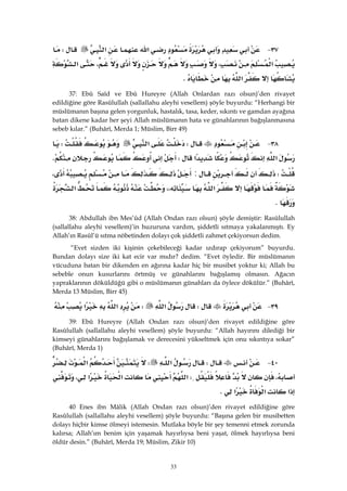 33
٣٧ J‫א‬‫א‬W
‫א‬،،‫א‬
‫א‬K 
37: Ebû Saîd ve Ebû Hureyre (Allah Onlardan razı olsun)’den rivayet
edildiğine göre Rasûlullah (sallallahu aleyhi vesellem) şöyle buyurdu: “Herhangi bir
müslümanın başına gelen yorgunluk, hastalık, tasa, keder, sıkıntı ve gamdan ayağına
batan dikene kadar her şeyi Allah müslümanın hata ve günahlarının bağışlanmasına
sebeb kılar.” (Buhârî, Merda 1; Müslim, Birr 49)
٣٨ JW‫א‬W
‫א‬‫א‬WK
W:،
‫א‬،،‫א‬
K
38: Abdullah ibn Mes’ûd (Allah Ondan razı olsun) şöyle demiştir: Rasûlullah
(sallallahu aleyhi vesellem)’in huzuruna vardım, şiddetli sıtmaya yakalanmıştı. Ey
Allah’ın Rasûl’ü sıtma nöbetinden dolayı çok şiddetli zahmet çekiyorsun dedim.
“Evet sizden iki kişinin çekebileceği kadar ızdırap çekiyorum” buyurdu.
Bundan dolayı size iki kat ecir var mıdır? dedim. “Evet öyledir. Bir müslümanın
vücuduna batan bir dikenden en ağırına kadar hiç bir musibet yoktur ki; Allah bu
sebeble onun kusurlarını örtmüş ve günahlarını bağışlamış olmasın. Ağacın
yapraklarının döküldüğü gibi o müslümanın günahları da öylece dökülür.” (Buhârî,
Merda 13 Müslim, Birr 45)
٣٩ JW‫א‬W‫א‬‫א‬ 
39: Ebû Hureyre (Allah Ondan razı olsun)’den rivayet edildiğine göre
Rasûlullah (sallallahu aleyhi vesellem) şöyle buyurdu: “Allah hayırını dilediği bir
kimseyi günahlarını bağışlamak ve derecesini yükseltmek için onu sıkıntıya sokar”
(Buhârî, Merda 1)
٤٠ JW‫א‬W‫א‬
،W‫א‬‫א‬‫א‬،
‫א‬‫א‬‫א‬K
40 Enes ibn Mâlik (Allah Ondan razı olsun)’den rivayet edildiğine göre
Rasûlullah (sallallahu aleyhi vesellem) şöyle buyurdu: “Başına gelen bir musibetten
dolayı hiçbir kimse ölmeyi istemesin. Mutlaka böyle bir şey temenni etmek zorunda
kalırsa; Allah’ım benim için yaşamak hayırlıysa beni yaşat, ölmek hayırlıysa beni
öldür desin.” (Buhârî, Merda 19; Müslim, Zikir 10)
 