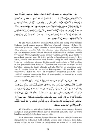 34
٤١ J‫א‬‫א‬:‫א‬
‫א‬،W،‫؟‬:
‫א‬‫א‬،
،‫א‬،
{‫א‬‫א‬‫א‬‫א‬‫א‬‫א‬
‫א‬‫א‬،K‫א‬W
‫א‬K
41: Ebû Abdullah Habbâb ibn Eret (Allah Ondan razı olsun) şöyle demiştir:
Hırkasını yastık ederek dayamış Kâbe’nin gölgesinde istirahat ederken, biz
Rasûlullah (sallallahu aleyhi vesellem)’e müşriklerden çektiğimiz sıkıntılardan
dolayı şikayette bulunduk. Bizler için Allah’tan yardım dilemiyecek misiniz, bizim
için dua etmeyecek misiniz? dedim. Rasûlullah (sallallahu aleyhi vesellem) de şöyle
buyurdular: “Önceki toplumlardan bir mü’min yakalanır, yerde bir çukur kazılır ve
onu çukura gömerler, sonra bir testere getirilir ve başından aşağı testereyle ikiye
ayrılır, vücudu demir taraklarla etinin altındaki kemiği ve siniri taranırdı. Fakat
bütün bu yapılanlar onu dininden döndüremezdi. Yemin ederim ki Allah mutlaka
bu dini yeryüzüne hakim kılacaktır. Öylesine hakim kılacak ki, tek başına bir atlı
San’adan Hadramevt’e kadar selametle gidecek, Allah’tan ve koyunlarına zarar
verecek kurttan başka hiç bir şeyden korkmayacaktır. Ne var ki siz acele
ediyorsunuz.” Buhârî’nin başka bir rivayetinde: Peygamber (sallallahu aleyhi
vesellem) hırkasına bürünmüştü, bizler de müşriklerden çok işkence görüyorduk
şeklindedir. (Buhârî, Menâkıb 25)
٤٢ J‫א‬W‫א‬
‫א‬‫א‬‫א‬،،
‫א‬‫א‬‫א‬KW‫א‬
،‫א‬،W‫א‬‫א‬
،K:‫א‬
‫א‬W‫א‬‫א‬K
:K
42: Abdullah ibn Mes’ûd (Allah Ondan razı olsun) şöyle demiştir: Huneyn
savaşından gelen ganimetleri taksim ederken Rasûlullah (sallallahu aleyhi vesellem)
bazı kimselere diğerlerinden fazla hisse vermişti.
Akra’ ibn Hâbis’e yüz deve, Uyeyne ibn Hısn’a da bir o kadar, bazı arapların
ileri gelenlerine de taksimde farklı hediyeler vererek onları bölüşmede üstün tuttu.
Bunun üzerine bir kişi: Vallahi bu paylaştırmada ne adalet ne de Allah rızası
 