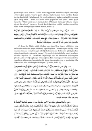 35
gözetilmiştir dedi. Ben de: Vallahi bunu Peygamber (sallallahu aleyhi vesellem)’e
söyleyeceğim dedim. Yanına gidip adamın söylediklerini haber verdim. Bunun
üzerine Rasûlullah (sallallahu aleyhi vesellem)’in rengi kıpkırmızı kesildi, sonra da
şöyle cevap verdi. “Allah ve Rasûlü adalet yapmazsa kim yapar” sonra şöyle
buyurdu: “Allah Musa (a.s.)’a rahmet etsin. O bundan daha ağır sözlerle eziyete
uğradı da sabretti” buyurdu. Ben de kendi kendime vallahi bundan sonra O’na
hiçbir haberi iletmiyeceğim dedim. (Buhârî, Edeb 53)
٤٣ JW‫א‬W‫א‬‫א‬‫א‬‫א‬
‫א‬‫א‬،‫א‬‫א‬‫א‬‫א‬‫א‬
‫א‬K‫א‬W‫א‬‫א‬‫א‬،‫א‬‫א‬
‫א‬،‫א‬،‫א‬K 
43 Enes ibn Mâlik (Allah Ondan razı olsun)’den rivayet edildiğine göre
Rasûlullah (sallallahu aleyhi vesellem) şöyle buyurdu: “Allah iyiliğini istediği kulun
cezasını dünyada verir, fenalığını istediği kulun cezasını da kıyamet günü günahını
yüklenip gelsin diye dünyada vermez.” Peygamberimiz (sallallahu aleyhi vesellem)
devamla buyurdu ki: “Mükafatın büyüklüğü bela ve musibetin büyüklüğüne
göredir. Allah sevdiği topluluğu belaya uğratır. Kim başına gelen bela ve musibetlere
razı olursa Allah ondan hoşnut olur. Bir kimse başına gelen bela ve musibetleri öfke
ile karşılarsa o da Allah’ın gazabına uğrar.” (Tirmîzî, Zühd 57)
٤٤ J‫א‬
‫א‬،W‫א‬‫؟‬ J‫א‬ J
،‫א‬،،W‫א‬‫א‬
‫א‬،‫א‬،W‫؟‬‫א‬W
،W‫א‬،W‫א‬‫א‬
‫א‬،W‫؟‬W،‫א‬،‫א‬،
‫א‬،‫א‬K‫א‬
W‫א‬W‫א‬‫א‬‫א‬
‫א‬‫א‬K
‫א‬:‫א‬:
‫א‬،،
،،
W،‫א‬‫א‬
،‫؟‬W،W‫א‬KW،W
 