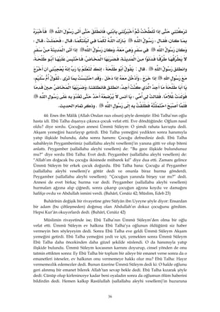 36
‫א‬،‫א‬
،W‫א‬‫א‬،W،W
‫א‬،‫א‬‫א‬‫א‬
‫א‬‫א‬،‫א‬،،
‫א‬‫א‬K:W
‫א‬‫א‬،‫א‬،‫א‬،W
‫א‬،‫א‬،‫א‬
KW‫א‬
‫א‬‫א‬K‫א‬K
44: Enes ibn Mâlik (Allah Ondan razı olsun) şöyle demiştir: Ebû Talha’nın oğlu
hasta idi. Ebû Talha dışarıya çıkınca çocuk vefat etti. Eve döndüğünde: Oğlum nasıl
oldu? diye sordu. Çocuğun annesi Ümmü Süleym: O şimdi rahata kavuştu dedi.
Akşam yemeğini hazırlayıp getirdi. Ebû Talha yemeğini yedikten sonra hanımıyla
yatıp ilişkide bulundu, daha sonra hanımı: Çocuğu defnediniz dedi. Ebû Talha
sabahleyin Peygamberimiz (sallallahu aleyhi vesellem)’in yanına gitti ve olup biteni
anlattı. Peygamber (sallallahu aleyhi vesellem) de: “Bu gece ilişkide bulundunuz
mu?” diye sordu Ebû Talha: Evet dedi. Peygamber (sallallahu aleyhi vesellem) de:
“Allah’ım doğacak bu çocuğu ikisinede mübarek kıl” diye dua etti. Zamanı gelince
Ümmü Süleym bir erkek çocuk doğurdu. Ebû Talha bana: Çocuğu al Peygamber
(sallallahu aleyhi vesellem)’e götür dedi ve onunla biraz hurma gönderdi.
Peygamber (sallallahu aleyhi vesellem): “Çocuğun yanında birşey var mı?” dedi.
Annesi de evet birkaç hurma var dedi. Peygamber (sallallahu aleyhi vesellem)
hurmaları ağzına alıp çiğnedi, sonra çıkarıp çocuğun ağzına koydu ve damağını
hafifçe ovdu ve Abdullah ismini verdi. (Buhârî, Cenâiz 42; Müslim, Edeb 23)
Buhârînin değişik bir rivayetine göre Süfyân ibn Uyeyne şöyle diyor: Ensardan
bir adam (bu çiftleşmeden) doğmuş olan Abdullah’ın dokuz çocuğunu gördüm.
Hepsi Kur’ân okuyorlardı dedi. (Buhârî, Cenâiz 42)
Müslimin rivayetinde ise; Ebû Talha’nın Ümmü Süleym’den olma bir oğlu
vefat etti. Ümmü Süleym ev halkına Ebû Talha’ya oğlunun öldüğünü siz haber
vermeyin ben söyleyeyim dedi. Sonra Ebû Talha eve geldi Ümmü Süleym Akşam
yemeğini getirdi. Ebû Talha yemeğini yedi ve içti, yemekten sonra Ümmü Süleym
Ebû Talha daha öncekinden daha güzel şekilde süslendi. O da hanımıyla yatıp
ilişkide bulundu. Ümmü Süleym kocasının karnını doyurup, cinsel yönden de onu
tatmin ettikten sonra: Ey Ebû Talha bir toplum bir aileye bir emanet verse sonra da o
emanetleri isteseler, ev halkının onu vermemeye hakkı olur mu? Ebû Talha: Hayır
vermemezlik edemezler dedi. Bunun üzerine Ümmü Süleym dedi ki: O halde oğlunu
geri alınmış bir emanet bilerek Allah’tan sevap bekle dedi. Ebû Talha kızarak şöyle
dedi: Cünüp olup kirleninceye kadar beni oyaladın sonra da oğlumun ölüm haberini
bildirdin dedi. Hemen kalkıp Rasûlullah (sallallahu aleyhi vesellem)’in huzuruna
 