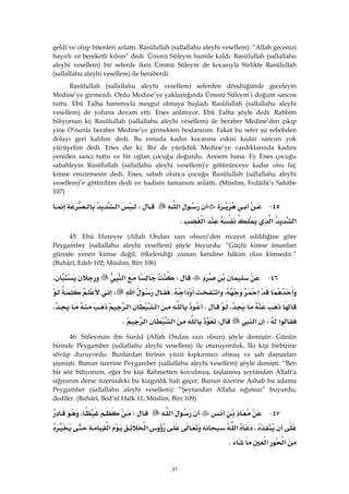 37
geldi ve olup bitenleri anlattı. Rasûlullah (sallallahu aleyhi vesellem): “Allah gecenizi
hayırlı ve bereketli kılsın” dedi. Ümmü Süleym hamile kaldı. Rasûlullah (sallallahu
aleyhi vesellem) bir seferde iken Ümmü Süleym de kocasıyla birlikte Rasûlullah
(sallallahu aleyhi vesellem) ile beraberdi.
Rasûlullah (sallallahu aleyhi vesellem) seferden döndüğünde geceleyin
Medine’ye girmezdi. Ordu Medine’ye yaklaştığında Ümmü Süleym’i doğum sancısı
tuttu. Ebû Talha hanımıyla meşgul olmaya başladı Rasûlullah (sallallahu aleyhi
vesellem) de yoluna devam etti. Enes anlatıyor. Ebû Talha şöyle dedi: Rabbim
biliyorsun ki; Rasûlullah (sallallahu aleyhi vesellem) ile beraber Medine’den çıkıp
yine O’nunla beraber Medine’ye girmekten hoşlanırım. Fakat bu sefer şu sebebden
dolayı geri kaldım dedi. Bu esnada kadın kocasına eskisi kadar sancım yok
yürüyelim dedi. Enes der ki: Biz de yürüdük Medine’ye vardıklarında kadını
yeniden sancı tuttu ve bir oğlan çocuğu doğurdu. Annem bana: Ey Enes çocuğu
sabahleyin Rasûlullah (sallallahu aleyhi vesellem)’e götürünceye kadar onu hiç
kimse emzirmesin dedi. Enes, sabah olunca çocuğu Rasûlullah (sallallahu aleyhi
vesellem)’e götürdüm dedi ve hadisin tamamını anlattı. (Müslim, Fedâilü’s Sahâbe
107)
٤٥ J‫א‬W‫א‬
‫א‬‫א‬‫א‬K 
45: Ebû Hureyre (Allah Ondan razı olsun)’den rivayet edildiğine göre
Peygamber (sallallahu aleyhi vesellem) şöyle buyurdu: “Güçlü kimse insanları
güreşte yenen kimse değil, öfkelendiği zaman kendine hâkim olan kimsedir.”
(Buhârî, Edeb 102; Müslim, Birr 106)
٤٦ JW‫א‬،
‫א‬،‫א‬‫א‬K‫א‬W
،W‫א‬‫א‬K
‫א‬W‫א‬W‫א‬‫א‬K
46: Süleyman ibn Surâd (Allah Ondan razı olsun) şöyle demiştir: Günün
birinde Peygamber (sallallahu aleyhi vesellem) ile oturuyorduk. İki kişi birbirine
sövüp duruyordu. Bunlardan birinin yüzü kıpkırmızı olmuş ve şah damarları
şişmişti. Bunun üzerine Peygamber (sallallahu aleyhi vesellem) şöyle demişti: “Ben
bir söz biliyorum, eğer bu kişi Rahmetten kovulmuş, taşlanmış şeytandan Allah’a
sığınırım derse üzerindeki bu kızgınlık hali geçer. Bunun üzerine Ashab bu adama
Peygamber (sallallahu aleyhi vesellem): ”Şeytandan Allaha sığınsın” buyurdu,
dediler. (Buhârî, Bed’ül Halk 11; Müslim, Birr 109)
٤٧ J‫א‬W،
،‫א‬‫א‬‫א‬
‫א‬‫א‬K 
 