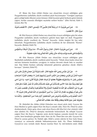 38
47: Muâz ibn Enes (Allah Ondan razı olsun)’den rivayet edildiğine göre
Peygamberimiz (sallallahu aleyhi vesellem) şöyle buyurmuştur: “Gereğini yapmaya
gücü yettiği halde öfkesini yenen kimseyi Allah kıyamet günü herkesin gözü önünde
çağırır, huriler arasında dilediğini seçmekte serbest bırakır.” (Ebû Davûd, Edeb 3;
tirmîzî, Birr 74)
٤٨ JW‫؟‬W
‫א‬‫א‬،WK 
48: Ebû Hureyre (Allah Ondan razı olsun)’den rivayet edildiğine göre bir adam
Peygamber (sallallahu aleyhi vesellem)’e gelerek bana öğüt ver dedi. Peygamber
(sallallahu aleyhi vesellem) da: “Kızma” buyurdu. Adam isteğini bir kaç sefer
tekrarladı. Peygamberimiz (sallallahu aleyhi vesellem) de her defasında “Kızma”
buyurdu. (Buhârî, Edeb 76)
٤٩ JW‫א‬W‫א‬‫א‬
‫א‬‫א‬K
49: Ebû Hureyre (Allah Ondan razı olsun)’den rivayet edildiğine göre
Rasûlullah (sallallahu aleyhi vesellem) şöyle buyurdu: “Erkek olsun kadın olsun her
mü’min kimsenin kendisine, çocuğuna ve malına devamlı olarak bela ve musibet
iner. Kişi bütün bunlara sabredip tahammül gösterirse günahsız olarak Allah’a
kavuşur.” (tirmîzî, Zühd 57)
٥٠ J‫א‬‫א‬W‫א‬
‫א‬،‫א‬‫א‬‫א‬‫א‬
‫א‬،W‫א‬
‫א‬‫א‬،K:
‫א‬‫א‬،‫א‬‫א‬،
،‫א‬W‫א‬‫א‬W
‫א‬‫א‬‫א‬‫א‬،‫א‬
‫א‬K
50: Abdullah ibn Abbâs (Allah Onlardan razı olsun) şöyle dedi: Uyeyne ibn
Hısn Medine’ye geldi yeğeni Hurr ibn Kays’a misafir oldu. Hurr Hz. Ömer’in yakın
dostlarındandı. Zaten genç olsun yaşlı olsun Kurra ehli (Kur’ân’a her yönüyle vâkıf
olan alimler) Hz. Ömer’in danışma meclisinde bulunurlardı. Bu sebeple Uyeyne
yeğeni Hurr ibn Kays’a: Yeğenim senin devlet başkanı yanında önemli bir yerin
vardır, beni kendisiyle görüştür dedi. Hurr da Hz. Ömer’den izin aldı. Uyeyne Hz.
Ömer’in yanına girince: Ey Hattab oğlu Allah’a yemin ederim ki bize fazla birşey
vermiyor ve aramızda adaletle hükmetmiyorsun dedi. Hz. Ömer hiddetlenip
Uyeyne’ye ceza vermek istedi. Bunun üzerine Hurr: Ey mü’minlerin emiri Allah
 