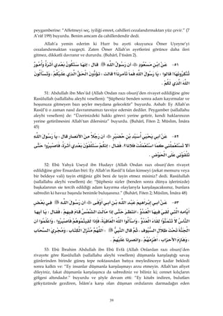 39
peygamberine: “Affetmeyi seç, iyiliği emret, cahilleri cezalandırmaktan yüz çevir.” (7
A’râf 199) buyurdu. Benim amcam da cahillerdendir dedi.
Allah’a yemin ederim ki Hurr bu ayeti okuyunca Ömer Uyeyne’yi
cezalandırmaktan vazgeçti. Zaten Ömer Allah’ın ayetlerini görünce daha ileri
gitmez, dikkatli davranır ve dururdu. (Buhârî, İ’tisâm 2).
٥١ J‫א‬‫א‬W
>‫א‬W‫א‬‫؟‬W‫א‬‫א‬،
‫א‬‫א‬K
51: Abdullah ibn Mes’ûd (Allah Ondan razı olsun)’den rivayet edildiğine göre
Rasûlullah (sallallahu aleyhi vesellem): “Şüphesiz benden sonra adam kayırmalar ve
hoşunuza gitmeyen bazı şeyler meydana gelecektir” buyurdu. Ashab: Ey Allah’ın
Rasûl’ü o zaman nasıl davranmamızı tavsiye edersin dediler. Peygamber (sallallahu
aleyhi vesellem) de: “Üzerinizdeki hakkı görevi yerine getirir, kendi haklarınızın
yerine getirilmesini Allah’tan dilersiniz” buyurdu. (Buhârî, Fiten 2; Müslim, İmâra
45)
٥٢ J‫א‬W‫א‬
‫א‬‫؟‬KW،‫א‬
‫א‬K 
52: Ebû Yahyâ Useyd ibn Hudayr (Allah Ondan razı olsun)’den rivayet
edildiğine göre Ensardan biri: Ey Allah’ın Rasûl’ü falan kimseyi (zekat memuru veya
bir beldeye vali) tayin ettiğiniz gibi beni de tayin etmez misiniz? dedi. Rasûlullah
(sallallahu aleyhi vesellem) de: “Şüphesiz sizler (benden sonra dünya işlerinizde)
başkalarının sie tercih edildiği adam kayırma olaylarıyla karşılaşacaksınız, bunlara
sabredin ki havuz başında benimle buluşasınız.” (Buhârî, Fiten 2; Müslim, İmâra 48)
٥٣ J‫א‬‫א‬‫א‬
‫א‬‫א‬،‫א‬‫א‬‫א‬،W
‫א‬‫א‬‫א‬،‫א‬‫א‬‫א‬‫א‬،‫א‬‫א‬،‫א‬‫א‬
‫א‬‫א‬،‫א‬W‫א‬‫א‬،‫א‬
،‫א‬‫א‬،‫א‬،‫א‬K
53: Ebû İbrahim Abdullah ibn Ebû Evfâ (Allah Onlardan razı olsun)’den
rivayete göre Rasûlullah (sallallahu aleyhi vesellem) düşmanla karşılaştığı savaş
günlerinden birinde güneş tepe noktasından batıya meyledinceye kadar bekledi
sonra kalktı ve: “Ey insanlar düşmanla karşılaşmayı arzu etmeyin. Allah’tan afiyet
dileyiniz, fakat düşmanla karşılaşınca da sabrediniz ve biliniz ki; cennet kılıçların
gölgesi altındadır.” buyurdu ve şöyle devam etti: “Ey kitabı indiren, bulutları
gökyüzünde gezdiren, İslâm’a karşı olan düşman ordularını darmadağın eden
 
