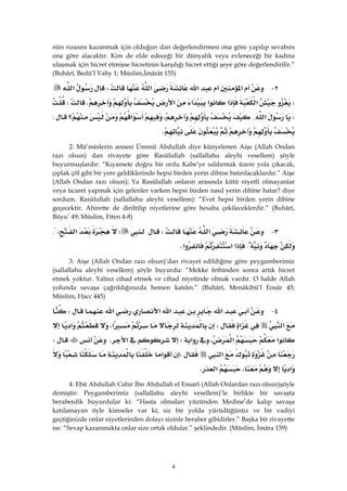 4
nün rızasını kazanmak için olduğun dan değerlendirmesi ona göre yapılıp sevabını
ona göre alacaktır. Kim de elde edeceği bir dünyalık veya evleneceği bir kadına
ulaşmak için hicret etmişse hicretinin karşılığı hicret ettiği şeye göre değerlendirilir.”
(Buhârî, Bedü’l Vahy 1; Müslim,İmârât 155)
٢ J‫א‬‫א‬‫א‬W‫א‬
W‫א‬‫א‬‫א‬‫א‬‫א‬KW
W‫א‬{،‫א‬‫؟‬:
K
2: Mü’minlerin annesi Ümmü Abdullah diye künyelenen Aişe (Allah Ondan
razı olsun) dan rivayete göre Rasûlullah (sallallahu aleyhi vesellem) şöyle
buyurmuşlardır: “Kıyamete doğru bir ordu Kabe’ye saldırmak üzere yola çıkacak,
çıplak çöl gibi bir yere geldiklerinde hepsi birden yerin dibine batırılacaklardır.” Aişe
(Allah Ondan razı olsun); Ya Rasûlallah onların arasında kütü niyetli olmayanlar
veya tıcaret yapmak için gelenler varken hepsi birden nasıl yerin dibine batar? diye
sordum. Rasûlullah (sallallahu aleyhi vesellem): “Evet hepsi birden yerin dibine
geçecektir. Ahirette de diriltilip niyetlerine göre hesaba çekileceklerdir.” (Buhârî,
Büyu’ 49; Müslim, Fiten 4-8)
٣ J‫א‬WW‫א‬،{
{‫א‬‫א‬‫א‬K 
3: Aişe (Allah Ondan razı olsun)’dan rivayet edildiğine göre peygamberimiz
(sallallahu aleyhi vesellem) şöyle buyurdu: “Mekke fethinden sonra artık hicret
etmek yoktur. Yalnız cihad etmek ve cihad niyetinde olmak vardır. O halde Allah
yolunda savaşa çağrıldığınızda hemen katılın.” (Buhârî, Menâkibü’l Ensâr 45;
Müslim, Hacc 445)
٤ J‫א‬‫א‬‫א‬‫א‬W
‫א‬‫א‬W‫א‬،‫א‬
‫א‬‫א‬،‫א‬W‫א‬KW
‫א‬W‫א‬
‫א‬،‫א‬K
4: Ebû Abdullah Cabir İbn Abdullah el Ensarî (Allah Onlardan razı olsun)şöyle
demiştir: Peygamberimiz (sallallahu aleyhi vesellem)’le birlikte bir savaşta
beraberdik buyurdular ki: “Hasta olmaları yüzünden Medine’de kalıp savaşa
katılamayan öyle kimseler var ki; siz bir yolda yürüdüğünüz ve bir vadiyi
geçtiğinizde onlar niyetlerinden dolayı sizinle beraber gibidirler.” Başka bir rivayette
ise: “Sevap kazanmakta onlar size ortak oldular.” şeklindedir. (Müslim, İmâra 159)
 