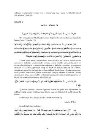 40
Allah’ım şu düşmanları perişan eyle ve onlara karşı bize yardım et.” (Buhârî, Cihad
112; Müslim, Cihad 20).
BÖLÜM: 4
DOĞRU SÖZLÜLÜK
‫א‬W‫א‬‫א‬‫א‬‫א‬‫א‬‫א‬‫א‬‫א‬
“Ey iman edenler! Allahtan korkunuz! doğrulardan olun ve hem de doğrularla
beraber olun.” (9 tevbe 119)
‫א‬W‫א‬‫א‬‫א‬‫א‬‫א‬
‫א‬‫א‬‫א‬‫א‬‫א‬‫א‬‫א‬‫א‬
‫א‬‫א‬‫א‬‫א‬‫א‬‫א‬
‫א‬‫א‬‫א‬‫א‬‫א‬‫א‬‫א‬‫א‬‫א‬‫א‬
“Gerçek şu ki, Allah’a teslim olmuş bütün erkekler ve kadınlar, inanan bütün
erkekler ve kadınlar, kendini ibadet ve taata vermiş erkekler ve kadınlar, niyet ve
davranışlarında doğru ve samimi olan erkekler ve kadınlar, sıkıntılara göğüs geren
erkekler ve kadınlar, gönülden saygı ile Allah’tan korkan erkekler ve kadınlar,
sadaka veren erkekler ve kadınlar, nefislerini kontrol edip herşeyden kaçınarak oruç
tutan erkekler ve kadınlar, iffet ve namuslarını koruyan erkekler ve kadınlar, Allah’ı
durmaksızın çokça anan erkekler ve kadınlar var ya; işte Allah onlara bağışlanma ve
büyük bir mükafat hazırlamıştır. (33 Ahzâb 35)
‫א‬W‫א‬‫א‬‫א‬‫א‬‫א‬
 
“(Onların vazifesi) Allah’ın çağrısına uymak ve güzel söz söylemektir. İş
ciddiye bindiği zaman, cihad işlerinde Allah’a karşı verdikleri sözde sadık kalsalardı,
elbette
kendileri için daha hayırlı olurdu.” (47 Muhammed 21)
‫א‬W 
Konuyla ilgili bazı hadisler :
٥٤ J‫א‬W‫א‬‫א‬W‫א‬‫א‬،
‫א‬‫א‬،‫א‬‫א‬،‫א‬
 