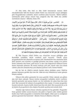 42
57: Ebû Sabit, Ebû Saîd ve Ebû Velîd künyeleriyle tanınan Bedir
mücahidlerinden Sehl ibn Huneyf (Allah Ondan razı olsun)’den rivayet edildiğine
göre Peygamberimiz (sallallahu aleyhi vesellem) şöyle buyurdu: “Bütün kalbiyle,
samimiyetle şehid olmayı isteyen kişi; yatağında ölse bile Allah onu şehitler
mertebesine ulaştırır.” (Müslim, İmâra 157).
٥٨ J‫א‬WW‫א‬W‫א‬‫א‬
‫א‬‫א‬W‫א‬K
،،‫א‬
K‫א‬‫א‬‫א‬
:،‫א‬،‫א‬
،‫א‬ J‫א‬ J،W
،W‫א‬،
،W‫א‬K‫א‬
‫א‬،‫א‬،‫א‬
،‫א‬‫א‬K
58: Ebû Hureyre (Allah Ondan razı olsun)’den rivayet edildiğine göre
Rasûlullah (sallallahu aleyhi vesellem) şöyle buyurdu: “Önceki geçen
peygamberlerden biri düşmanla savaşmaya çıktı. Hareketinden önce ümmetine şöyle
dedi: İçinizde yeni evlenmiş ve gerdeğe girmemiş olan kimse, yaptığı evin çatısını
henüz çatmamış olan kimse, gebe koyun ve deve alıp doğurmasını bekleyen kimse
benim arkamdan gelmesin. Bu sözleri söyleyip yola çıktı, ikindi vakti veya ikindi
vaktine yakın bir zamanda köye yani düşman yurduna vardı. Güneşe hitaben:
Sen de, ben de Allah’ın emriyle hareket ederiz, dedikten sonra: Allah’ım
güneşin batmasını geciktir diye dua etti. Allah da orayı fethedinceye kadar güneşin
batışını erteledi.
Nihayet elde edilen ganimetler bir araya getirildi. Onları yakmak için gökten
ateş indi fakat yakmadı. Bunun üzerine peygamber (sallallahu aleyhi vesellem):
İçinizde ganimette mal aşırmış hainler var, her kabileden bir adam bana biat etsin
dedi. Biat esnasında bir adamın eli peygamberin eline yapıştı. O zaman peygamber
hiyanet sizdendir, hepiniz kabile olarak bana biat edin dedi. Biat esnasında iki ya da
üç kişinin eli peygamberin eline değince hiyanetle aşırılmış mal sizdedir dedi.
Adamlar sığır kafasına benzer altından yapılmış bir baş getirdiler. Peygamber
bunu ganimet malları arasına koyunca ateş geldi ve hepsini yaktı. Çünkü ganimet
bizden önce hiçbir peygamber ve ümmetine helal değildi. Allah zayıf ve acizliğimizi
görünce ganimeti bize helal kıldı.” (Buhârî, Humus 8; Müslim, Cihad 32)
 