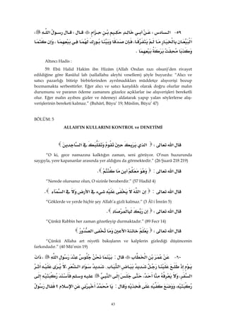 43
٥٩ J‫א‬W‫א‬W‫א‬W
‫א‬،،
K 
Altıncı Hadis :
59: Ebû Halid Hakîm ibn Hizâm (Allah Ondan razı olsun)’den rivayet
edildiğine göre Rasûlul lah (sallallahu aleyhi vesellem) şöyle buyurdu: “Alıcı ve
satıcı pazarlığı bitirip birbirlerinden ayrılmadıkları müddetçe alışverişi bozup
bozmamakta serbesttirler. Eğer alıcı ve satıcı karşılıklı olarak doğru olurlar malın
durumunu ve paranın ödeme zamanını güzelce açıklarlar ise alışverişleri bereketli
olur. Eğer malın ayıbını gizler ve ödemeyi aldatarak yapıp yalan söylerlerse alış-
verişlerinin bereketi kalmaz.” (Buhârî, Büyu’ 19; Müslim, Büyu’ 47)
BÖLÜM: 5
ALLAH’IN KULLARINI KONTROL ve DENETİMİ
‫א‬W‫א‬‫א‬ 
“O ki, gece namazına kalktığın zaman, seni görüyor. O’nun huzurunda
saygıyla, yere kapananlar arasında yer aldığını da görmektedir.” (26 Şuarâ 218 219)
‫א‬:K 
“Nerede olursanız olun, O sizinle beraberdir.” (57 Hadîd 4)
‫א‬:‫א‬‫א‬‫א‬K 
“Göklerde ve yerde hiçbir şey Allah’a gizli kalmaz.” (3 Âl i İmrân 5)
‫א‬WK 
“Çünkü Rabbin her zaman gözetleyip durmaktadır.” (89 Fecr 14)
‫א‬W‫א‬‫א‬ 
“Çünkü Allaha art niyetli bakışların ve kalplerin gizlediği düşüncenin
farkındadır.” (40 Mü’min 19)
٦٠ J‫א‬:‫א‬،‫א‬
‫א‬{‫א‬‫א‬،
‫א‬،،‫א‬
،:‫א‬‫؟‬
 