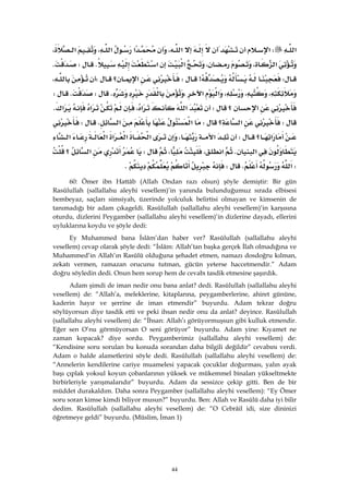 44
‫א‬W‫א‬‫א‬،‫א‬‫א‬،‫א‬،
‫א‬،،‫א‬‫א‬KWK
W>W‫؟‬‫א‬W،
،،،‫א‬‫א‬،KWKW
‫א‬‫؟‬W‫א‬‫א‬،‫א‬‫א‬K
W‫؟‬‫א‬W‫א‬‫א‬KW
‫א‬‫؟‬W‫א‬،‫א‬‫א‬‫א‬‫א‬‫א‬
‫א‬K‫א‬،،W‫א‬‫؟‬
W‫א‬KWK
60: Ömer ibn Hattâb (Allah Ondan razı olsun) şöyle demiştir: Bir gün
Rasûlullah (sallallahu aleyhi vesellem)’in yanında bulunduğumuz sırada elbisesi
bembeyaz, saçları simsiyah, üzerinde yolculuk belirtisi olmayan ve kimsenin de
tanımadığı bir adam çıkageldi. Rasûlullah (sallallahu aleyhi vesellem)’in karşısına
oturdu, dizlerini Peygamber (sallallahu aleyhi vesellem)’in dizlerine dayadı, ellerini
uyluklarına koydu ve şöyle dedi:
Ey Muhammed bana İslâm’dan haber ver? Rasûlullah (sallallahu aleyhi
vesellem) cevap olarak şöyle dedi: “İslâm: Allah’tan başka gerçek İlah olmadığına ve
Muhammed’in Allah’ın Rasûlü olduğuna şehadet etmen, namazı dosdoğru kılman,
zekatı vermen, ramazan orucunu tutman, gücün yeterse haccetmendir.” Adam
doğru söyledin dedi. Onun hem sorup hem de cevabı tasdik etmesine şaşırdık.
Adam şimdi de iman nedir onu bana anlat? dedi. Rasûlullah (sallallahu aleyhi
vesellem) de: “Allah’a, meleklerine, kitaplarına, peygamberlerine, ahiret gününe,
kaderin hayır ve şerrine de iman etmendir” buyurdu. Adam tekrar doğru
söylüyorsun diye tasdik etti ve peki ihsan nedir onu da anlat? deyince. Rasûlullah
(sallallahu aleyhi vesellem) de: “İhsan: Allah’ı görüyormuşsun gibi kulluk etmendir.
Eğer sen O’nu görmüyorsan O seni görüyor” buyurdu. Adam yine: Kıyamet ne
zaman kopacak? diye sordu. Peygamberimiz (sallallahu aleyhi vesellem) de:
“Kendisine soru sorulan bu konuda sorandan daha bilgili değildir” cevabını verdi.
Adam o halde alametlerini söyle dedi. Rasûlullah (sallallahu aleyhi vesellem) de:
“Annelerin kendilerine cariye muamelesi yapacak çocuklar doğurması, yalın ayak
başı çıplak yoksul koyun çobanlarının yüksek ve mükemmel binaları yükseltmekte
birbirleriyle yarışmalarıdır” buyurdu. Adam da sessizce çekip gitti. Ben de bir
müddet durakaldım. Daha sonra Peygamber (sallallahu aleyhi vesellem): “Ey Ömer
soru soran kimse kimdi biliyor musun?” buyurdu. Ben: Allah ve Rasûlü daha iyi bilir
dedim. Rasûlullah (sallallahu aleyhi vesellem) de: “O Cebrâil idi, size dininizi
öğretmeye geldi” buyurdu. (Müslim, İman 1)
 