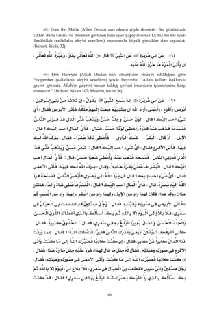 46
63: Enes ibn Mâlik (Allah Ondan razı olsun) şöyle demiştir: Siz gözünüzde
kıldan daha küçük ve önemsiz görünen bazı işler yapıyorsunuz ki; biz bu tür işleri
Rasûlüllah (sallallahu aleyhi vesellem) zamanında büyük günahlar dan sayardık.
(Buharî, Rikâk 32)
٦٤ J‫א‬W‫א‬،‫א‬،
‫א‬‫א‬K
64: Ebû Hureyre (Allah Ondan razı olsun)’den rivayet edildiğine göre
Peygamber (sallallahu aleyhi vesellem) şöyle buyurdu: “Allah kulları hakkında
gayret gösterir. Allah’ın gayreti haram kıldığı şeyleri insanların işlemelerine karşı
olmasıdır.” (Buhârî, Nikah 107; Müslim, tevbe 36)
٦٥ J‫א‬W‫א‬W
،،،‫א‬‫א‬،‫א‬W
‫؟‬:،،‫א‬‫א‬،
KW‫א‬‫؟‬W
‫א‬ JW‫א‬ J‫א‬‫א‬ J‫א‬،W‫א‬
K‫א‬W‫؟‬:،‫א‬
‫א‬‫א‬،،‫א‬K:‫א‬
‫؟‬W‫א‬،KW‫א‬K‫א‬
W‫؟‬W‫א‬‫א‬،
‫א‬KW‫א‬‫؟‬W‫א‬‫א‬‫א‬،
‫א‬‫א‬،‫א‬‫א‬‫א‬،‫א‬‫א‬‫א‬،‫א‬‫א‬‫א‬،
‫א‬،:‫א‬‫א‬
،‫א‬،‫א‬‫א‬،
‫א‬‫א‬،‫א‬،‫א‬،:‫א‬K:
،‫א‬‫א‬،‫א‬>‫؟‬W
‫א‬‫א‬‫א‬،W‫א‬K
‫א‬{‫א‬،‫א‬،W
‫א‬K‫א‬،W
‫א‬‫א‬‫א‬،‫א‬
،‫؟‬W
 