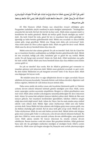 47
‫א‬،،‫א‬‫א‬
KW‫א‬،‫א‬
K
65: Ebû Hureyre (Allah Ondan razı olsun)’den rivayet edildiğine göre
Peygamber (sallallahu aleyhi vesellem)’in şöyle dediğini işitmişimdir: “İsrailoğulları
arasında biri ala tenli, biri kel, biri de kör üç kişi vardı. Allah onları sınamak istedi ve
kendilerine bir melek gönderdi. Melek ala tenliye geldi: Ençok istediğin şey nedir?
dedi. Ala tenli: Güzel bir renk, güzel bir ten ve insanların beni çirkin gördüğü ve
iğrendiği şu halin benden giderilmesidir dedi. Melek onu sıvazladı ve alaca tenlilik
ondan gitti, rengi güzelleşti. Melek ona: Hangi malı daha çok seviyorsun? dedi.
Alaca tenli adam da: Deve yahut sığırdır dedi. Allah ona gebe bir deve verdi. Melek
Allah sana bu deveyi bereketli kılsın diye dua etti.
Melek sonra kel olan adama gelerek: En çok ne isterdin? dedi. Kel de: Güzel bir
saç ve insanların benden uzaklaştıkları şu kelliğin benden giderilmesidir dedi. Melek
de onu sıvazladı, kelliği yok oldu, kendisine gür ve güzel bir saç verildi. Melek
sordu: En çok hangi malı seversin? Adam da: İnek dedi. Allah tarafından ona gebe
bir inek verildi. Melek Allah sana bunu bereketli kılsın diye dua ettikten sonra körün
yanına geldi ve:
En çok ne isterdin? diye sordu. Kör de Allah’ın gözlerimi geri vermesini ve
insanları görmeyi çok istiyorum dedi. Melek onun gözlerini sıvazladı ve geri verdi.
Bu defa melek: Mallardan en çok hangisini seversin? dedi. O da: Koyun dedi. Allah
ona doğurgan bir koyun verdi.
Bir müddet sonra deve ve sığır sâhiplerinin devesi ve sığırı yavruladı. Koyun
sâhibinin de koyunu kuzuladıý. Sonunda birinin vadi dolusu develeri, diğerinin vadi
dolusu sığırları, ötekinin de vadi dolusu koyun sürüsü oldu.
Daha sonra melek ala tenliye onun eski kıyafetine bürünerek geldi ve: Fakirim
yoluma devam edecek imkanım kalmadı gitmek istediğim yere önce Allah, sonra
senin yapacağın yardım sayesinde ulaşabilirim. Rengini ve cildini güzelleştiren sana
mal veren Allah adına senden yolculuğumu tamamlayabileceğim bir deve istiyorum
dedi. Adam: İyi amma hak sahipleri (isteyen fakirler) çoktur dedi. Melek de: Ben seni
tanıyor gibiyim. Sen insanların kendisinden iğrendikleri, fakirken Allah’ın zengin
ettiği alaca tenli değil misin? dedi. Adam da: Hayır, ben bu mala atadan ataya intikal
ederek varis oldum dedi. Melek: Eğer yalan söylüyorsan Allah seni eski haline
çevirsin dedi. Sonra Melek kel olan adamın eski kılığına girip onun yanına geldi, ona
da ötekine söylediği gibi söyledi. Kel de alaca tenli gibi cevap verdi. Melek de ona:
Yalan söylüyorsan Allah da seni eski haline çevirsin dedi. Melek körün eski kılığına
girip onun yanına gitti: Fakir ve yolcuyum, yola devam edecek imkanım kalmadı. Bu
gün önce Allah’ın, sonra senin sayende yoluma devam edebileceğim, sana gözlerini
veren Allah aşkına senden bir koyun istiyorum ki, onunla yoluma devam
edebileyim. Bunun üzerine o eski kör adam: Ben gerçekten kördüm, Allah gözlerimi
bana iade etti. Şu gördüğün mallardan istediğini al istediğini bırak Allah’a yemin
ederim ki, Allah rızası için bugün alacağın hiç birşeyde sana zorluk çıkarmayacağım
 