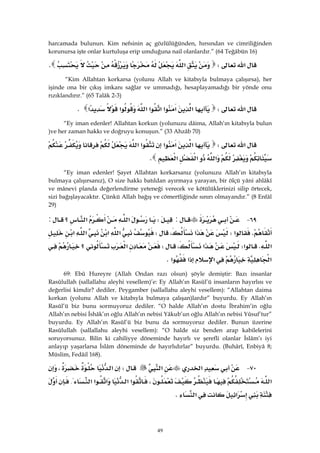 49
harcamada bulunun. Kim nefsinin aç gözlülüğünden, hırsından ve cimriliğinden
korunursa işte onlar kurtuluşa erip umduğuna nail olanlardır.” (64 Teğâbün 16)
‫א‬W‫א‬K 
“Kim Allahtan korkarsa (yolunu Allah ve kitabıyla bulmaya çalışırsa), her
işinde ona bir çıkış imkanı sağlar ve ummadığı, hesaplayamadığı bir yönde onu
rızıklandırır.” (65 Talâk 2-3)
‫א‬W‫א‬‫א‬‫א‬‫א‬‫א‬‫א‬‫א‬‫א‬K 
“Ey iman edenler! Allahtan korkun (yolunuzu dâima, Allah’ın kitabıyla bulun
)ve her zaman hakkı ve doğruyu konuşun.” (33 Ahzâb 70)
‫א‬W‫א‬‫א‬‫א‬‫א‬‫א‬
‫א‬‫א‬‫א‬K 
“Ey iman edenler! Şayet Allahtan korkarsanız (yolunuzu Allah’ın kitabıyla
bulmaya çalışırsanız), O size hakkı batıldan ayırmaya yarayan, bir ölçü yâni ahlâkî
ve mânevi planda değerlendirme yeteneği verecek ve kötülüklerinizi silip örtecek,
sizi bağışlayacaktır. Çünkü Allah bağış ve cömertliğinde sınırı olmayandır.” (8 Enfâl
29)
٦٩ J:W‫؟‬‫א‬‫א‬:
K‫א‬W‫א‬،W‫א‬‫א‬‫א‬‫א‬
‫א‬K‫א‬W‫א‬،W‫؟‬‫א‬
‫א‬‫א‬‫א‬‫א‬K 
69: Ebû Hureyre (Allah Ondan razı olsun) şöyle demiştir: Bazı insanlar
Rasûlullah (sallallahu aleyhi vesellem)’e: Ey Allah’ın Rasûl’ü insanların hayırlısı ve
değerlisi kimdir? dediler. Peygamber (sallallahu aleyhi vesellem): “Allahtan daima
korkan (yolunu Allah ve kitabıyla bulmaya çalışan)lardır” buyurdu. Ey Allah’ın
Rasûl’ü biz bunu sormuyoruz dediler. “O halde Allah’ın dostu İbrahim’in oğlu
Allah’ın nebisi İshâk’ın oğlu Allah’ın nebisi Yâkub’un oğlu Allah’ın nebisi Yûsuf’tur”
buyurdu. Ey Allah’ın Rasûl’ü biz bunu da sormuyoruz dediler. Bunun üzerine
Rasûlullah (sallallahu aleyhi vesellem): “O halde siz benden arap kabilelerini
soruyorsunuz. Bilin ki cahiliyye döneminde hayırlı ve şerefli olanlar İslâm’ı iyi
anlayıp yaşarlarsa İslâm döneminde de hayırlıdırlar” buyurdu. (Buhârî, Enbiyâ 8;
Müslim, Fedâil 168).
٧٠ J‫א‬‫א‬W‫א‬،
‫א‬،‫א‬‫א‬‫א‬‫א‬‫א‬{
‫א‬‫א‬K
 