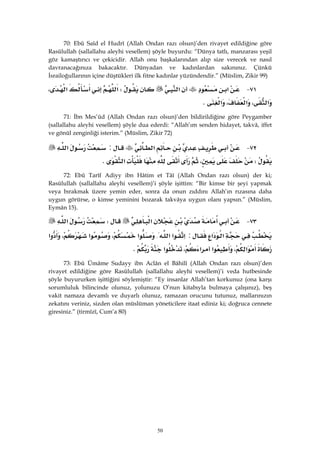 50
70: Ebû Saîd el Hudrî (Allah Ondan razı olsun)’den rivayet edildiğine göre
Rasûlullah (sallallahu aleyhi vesellem) şöyle buyurdu: “Dünya tatlı, manzarası yeşil
göz kamaştırıcı ve çekicidir. Allah onu başkalarından alıp size verecek ve nasıl
davranacağınıza bakacaktır. Dünyadan ve kadınlardan sakınınız. Çünkü
İsrailoğullarının içine düştükleri ilk fitne kadınlar yüzündendir.” (Müslim, Zikir 99)
٧١ J‫א‬‫א‬W‫א‬‫א‬،
‫א‬،‫א‬،‫א‬K
71: İbn Mes’ûd (Allah Ondan razı olsun)’den bildirildiğine göre Peygamber
(sallallahu aleyhi vesellem) şöyle dua ederdi: “Allah’ım senden hidayet, takvâ, iffet
ve gönül zenginliği isterim.” (Müslim, Zikir 72)
٧٢ J‫א‬:‫א‬
W،‫א‬K
72: Ebû Tarîf Adiyy ibn Hâtim et Tâî (Allah Ondan razı olsun) der ki;
Rasûlullah (sallallahu aleyhi vesellem)’i şöyle işittim: “Bir kimse bir şeyi yapmak
veya bırakmak üzere yemin eder, sonra da onun zıddını Allah’ın rızasına daha
uygun görürse, o kimse yeminini bozarak takvâya uygun olanı yapsın.” (Müslim,
Eymân 15).
٧٣ J‫א‬W‫א‬
‫א‬‫א‬:‫א‬‫א‬‫א‬{‫א‬،‫א‬،‫א‬
‫א‬،‫א‬‫א‬،‫א‬K 
73: Ebû Ümâme Sudayy ibn Aclân el Bâhilî (Allah Ondan razı olsun)’den
rivayet edildiğine göre Rasûlullah (sallallahu aleyhi vesellem)’i veda hutbesinde
şöyle buyururken işittiğini söylemiştir: “Ey insanlar Allah’tan korkunuz (ona karşı
sorumluluk bilincinde olunuz, yolunuzu O’nun kitabıyla bulmaya çalışınız), beş
vakit namaza devamlı ve duyarlı olunuz, ramazan orucunu tutunuz, mallarınızın
zekatını veriniz, sizden olan müslüman yöneticilere itaat ediniz ki; doğruca cennete
giresiniz.” (tirmîzî, Cum’a 80)
 