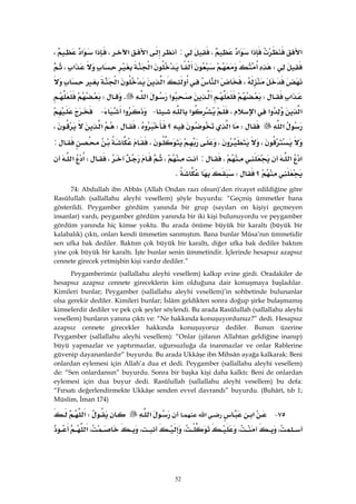 52
‫א‬‫א‬‫א‬،:‫א‬‫א‬،‫א‬‫א‬،
W‫א‬‫א‬،
،‫א‬‫א‬‫א‬
‫א‬W‫א‬‫א‬‫א‬.W
‫א‬‫א‬‫א‬،‫א‬ J‫א‬ J
‫א‬W‫؟‬‫א‬،W‫א‬،
،،،:
‫א‬‫א‬،:،،W‫א‬‫א‬
‫؟‬WK
74: Abdullah ibn Abbâs (Allah Ondan razı olsun)’den rivayet edildiğine göre
Rasûlullah (sallallahu aleyhi vesellem) şöyle buyurdu: “Geçmiş ümmetler bana
gösterildi. Peygamber gördüm yanında bir grup (sayıları on kişiyi geçmeyen
insanlar) vardı, peygamber gördüm yanında bir iki kişi bulunuyordu ve peygamber
gördüm yanında hiç kimse yoktu. Bu arada önüme büyük bir karaltı (büyük bir
kalabalık) çıktı, onları kendi ümmetim sanmıştım. Bana bunlar Mûsa’nın ümmetidir
sen ufka bak dediler. Baktım çok büyük bir karaltı, diğer ufka bak dediler baktım
yine çok büyük bir karaltı. İşte bunlar senin ümmetindir. İçlerinde hesapsız azapsız
cennete girecek yetmişbin kişi vardır dediler.”
Peygamberimiz (sallallahu aleyhi vesellem) kalkıp evine girdi. Oradakiler de
hesapsız azapsız cennete gireceklerin kim olduğuna dair konuşmaya başladılar.
Kimileri bunlar; Peygamber (sallallahu aleyhi vesellem)’in sohbetinde bulunanlar
olsa gerekir dediler. Kimileri bunlar; İslâm geldikten sonra doğup şirke bulaşmamış
kimselerdir dediler ve pek çok şeyler söylendi. Bu arada Rasûlullah (sallallahu aleyhi
vesellem) bunların yanına çıktı ve: “Ne hakkında konuşuyordunuz?” dedi. Hesapsız
azapsız cennete girecekler hakkında konuşuyoruz dediler. Bunun üzerine
Peygamber (sallallahu aleyhi vesellem): “Onlar (şifanın Allahtan geldiğine inanıp)
büyü yapmazlar ve yaptırmazlar, uğursuzluğa da inanmazlar ve onlar Rablerine
güvenip dayananlardır” buyurdu. Bu arada Ukkâşe ibn Mihsân ayağa kalkarak: Beni
onlardan eylemesi için Allah’a dua et dedi. Peygamber (sallallahu aleyhi vesellem)
de: “Sen onlardansın” buyurdu. Sonra bir başka kişi daha kalktı: Beni de onlardan
eylemesi için dua buyur dedi. Rasûlullah (sallallahu aleyhi vesellem) bu defa:
“Fırsatı değerlendirmekte Ukkâşe senden evvel davrandı” buyurdu. (Buhârî, tıb 1;
Müslim, İman 174)
٧٥ J‫א‬‫א‬‫א‬W‫א‬
،،،،،‫א‬
 