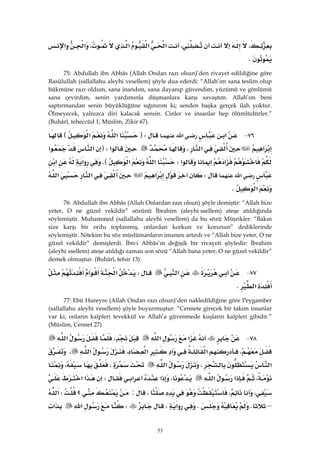 53
،،‫א‬‫א‬‫א‬،‫א‬‫א‬
K 
75: Abdullah ibn Abbâs (Allah Ondan razı olsun)’den rivayet edildiğine göre
Rasûlullah (sallallahu aleyhi vesellem) şöyle dua ederdi: “Allah’ım sana teslim olup
hükmüne razı oldum, sana inandım, sana dayanıp güvendim, yüzümü ve gönlümü
sana çevirdim, senin yardımınla düşmanlara karşı savaştım. Allah’ım beni
saptırmandan senin büyüklüğüne sığınırım ki; senden başka gerçek ilah yoktur.
Ölmeyecek, yalnızca diri kalacak sensin. Cinler ve insanlar hep ölümlüdürler.”
(Buhârî, teheccüd 1; Müslim, Zikir 67).
٧٦ J‫א‬‫א‬FW‫א‬‫א‬E
‫א‬‫א‬،‫א‬FW‫א‬‫א‬
‫א‬‫א‬W‫א‬‫א‬KE‫א‬‫א‬
‫א‬W‫א‬‫א‬‫א‬
‫א‬K
76: Abdullah ibn Abbâs (Allah Onlardan razı olsun) şöyle demiştir: “Allah bize
yeter, O ne güzel vekildir” sözünü İbrahim (aleyhissellem) ateşe atıldığında
söylemiştir. Muhammed (sallallahu aleyhi vesellem) da bu sözü Müşrikler: “Bakın
size karşı bir ordu toplanmış, onlardan korkun ve korunun” dediklerinde
söylemiştir. Nitekim bu söz müslümanların imanını artırdı ve “Allah bize yeter, O ne
güzel vekildir” demişlerdi. İbn-i Abbâs’ın değişik bir rivayeti şöyledir: İbrahim
(aleyhissellem) ateşe atıldığı zaman son sözü “Allah bana yeter, O ne güzel vekildir”
demek olmuştur. (Buhârî, tefsir 13)
٧٧ J‫א‬W‫א‬‫א‬
‫א‬K 
77: Ebû Hureyre (Allah Ondan razı olsun)’den nakledildiğine göre Peygamber
(sallallahu aleyhi vesellem) şöyle buyurmuştur: “Cennete girecek bir takım insanlar
var ki; onların kalpleri tevekkül ve Allah’a güvenmede kuşların kalpleri gibidir.”
(Müslim, Cennet 27)
٧٨ J‫א‬‫א‬،‫א‬
،‫א‬‫א‬‫א‬،‫א‬،
‫א‬،‫א‬،،
،‫א‬‫א‬،‫א‬‫א‬W‫א‬‫א‬
،،،:‫؟‬W‫א‬
–KK‫א‬WW‫א‬‫א‬
 