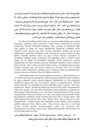 54
‫א‬‫א‬‫א‬
‫א‬،‫א‬،W‫؟‬W
،:‫؟‬W‫א‬KK‫א‬‫א‬W
‫؟‬W‫א‬K‫א‬،‫א‬‫א‬
W‫؟‬W،W‫א‬،
‫؟‬‫א‬،W،،،
W‫א‬K
78: Câbir ibn Abdillah (Allah Ondan razı olsun)’den bildirildiğine göre kendisi
Peygamber (sallallahu aleyhi vesellem)’le birlikte Necid taraflarında bir gazvede
bulunmuştu. Dönüşte Rasûlullah (sallallahu aleyhi vesellem) ile birlikteydi. Öğle
vakti ağaçlık ve çalılık bir vadiye geldiklerinde Rasülullah (sallallahu aleyhi
vesellem) orada istirahat için mola vermişti. Mücahitler istirahat için çevreye
dağılmışlardı. Rasûlullah (sallallahu aleyhi vesellem) de semûra denilen bir ağaç
altında istirahate çekilmiş, kılıcını da ağaca asmıştı. Birazcık uyumuştuk ki;
Rasûlullah (sallallahu aleyhi vesellem)’in bizi çağırdığını işittik ve hemen yanına
koştuk bir de baktık ki; Rasûlullah (sallallahu aleyhi vesellem)’in yanında
müşriklerden bir bedevî dikilmiş duruyor. Rasûlullah (sallallahu aleyhi vesellem)
şöyle buyurdu: “Ben uyurken bu bedevî kılıcımı almış, uyandığımda kılıç kınından
sıyrılmış vaziyette bana seni benim elimden kim kurtarır? dedi. Ben de Allah
cevabını verdim. Rasûlullah (sallallahu aleyhi vesellem) adamı cezalandırmamıştı,
yanında oturuyordu. (Buhârî, Cihad 84; Müslim, Fedâil 13)
Cabir (Allah Ondan razı olsun)ın başka bir rivayetinde : Allahın Resulü ( s.a.v
) le birlikte Zati Errika savaşındaydık, Allahın Resulünü (sallallahu aleyhi vesellem) i
bir ağacın gölgesine istirah etmesini sağladık. Müşriklerden bir kişi peygamber
efendimizin ağaçta asılı kılıçı alıp kınından çıkarıp ve peygamberimize : Benden
korkuyormusun? der, Peygabber efendimiz (sallallahu aleyhi vesellem) : Hayır diye
karşılık verir. Müşrik : Seni benim elimden kim kurtarır? Diye sordu. Peygamberimiz
:Allah diye karşılık verir. Ebu Bekr El-İsmailinin sahih kitabındaki rivayetinde ise:
Müşrik adam Allahın Resülüne (s.av) : Seni benim elimden kim kurtarır? Diye sordu.
Peygamberimiz :Allah diye karşılık verir. Cabir : Kılıç müşrik adamın ellinden düştü.
Peygamberimiz (sallallahu aleyhi vesellem) kılıçı kılıçı aldı ve müşrik adama : Seni
benim elimden kim kurtarır? Diye sordu. Müşrik adam : Sen iyi kişlerden ol, ded.
Peygamberimiz : Allahtan başka illah olmadığına, benim Allahın resulü olduğuna
şehadet edermisin? Dedi. Müşrik adam : Hayır etmem, lakin size ve size karşı
savaşan kavimle beraber savaşmayacağıma sizlere söz veriyorum ded.
Peygamberimiz onu bıraktı, müşrik adam arkadaşlarına gelerek : Ben insanların en
hayırlı kişiden geliyorum dedi
٧٩ JW‫א‬W
‫א‬‫א‬K 
 