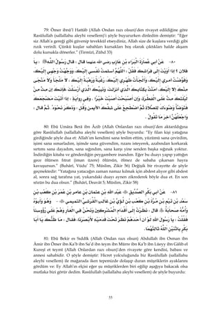 55
79: Ömer ibnü’l Hattâb (Allah Ondan razı olsun)’den rivayet edildiğine göre
Rasûlullah (sallallahu aleyhi vesellem)’i şöyle buyururken dinledim demiştir: “Eğer
siz Allah’a gereği gibi güvenip tevekkül etseydiniz, Allah size de kuşlara verdiği gibi
rızık verirdi. Çünkü kuşlar sabahları kursakları boş olarak çıktıkları halde akşam
dolu kursakla dönerler.” (Tirmîzî, Zühd 33)
٨٠ J‫א‬‫א‬‫א‬W‫א‬W
‫א‬‫א‬‫؟‬W‫א‬،،
،،،
،‫א‬،‫א‬،
‫א‬،‫א‬K‫א‬W‫א‬
‫א‬‫א‬W{W
‫א‬K 
80: Ebû Umâra Berâ ibn Âzib (Allah Onlardan razı olsun)’den aktarıldığına
göre Rasûlullah (sallallahu aleyhi vesellem) şöyle buyurdu: “Ey filan kişi yatağına
girdiğinde şöyle dua et: Allah’ım kendimi sana teslim ettim, yüzümü sana çevirdim,
işimi sana ısmarladım, işimde sana güvendim, rızanı isteyerek, azabından korkarak
sırtımı sana dayadım, sana sığındım, sana karşı yine senden başka sığınak yoktur.
İndirdiğin kitaba ve gönderdiğin peygambere inandım. Eğer bu duayı yapıp yattığın
gece ölürsen fıtrat (iman üzere) ölürsün, ölmez de sabaha çıkarsan hayra
kavuşursun.” (Buhârî, Vüdu’ 75; Müslim, Zikir 56) Değişik bir rivayette de şöyle
geçmektedir: “Yatağına yatacağın zaman namaz kılmak için abdest alıyor gibi abdest
al, sonra sağ tarafına yat, yukarıdaki duayı aynen zikrederek böyle dua et. En son
sözün bu dua olsun.” (Buhârî, Deavât 5; Müslim, Zikir 58)
٨١ J‫א‬‫א‬
‫א‬‫א‬ J
W‫א‬‫א‬‫א‬
W‫א‬،W
‫א‬K
81: Ebû Bekir es Sıddîk (Allah Ondan razı olsun) Abdullah ibn Osman ibn
Âmir ibn Ömer ibn Ka’b ibn Sa’d ibn teym ibn Mürre ibn Ka’b ibn Lüeyy ibn Gâlib el
Kureşî et teymî (Allah Onlardan razı olsun)’den rivayete göre kendisi, babası ve
annesi sahabidir. O şöyle demiştir: Hicret yolculuğunda biz Rasûlullah (sallallahu
aleyhi vesellem) ile mağarada iken tepemizde dolaşıp duran müşriklerin ayaklarını
gördüm ve: Ey Allah’ın elçisi eğer şu müşriklerden biri eğilip aşağıya bakacak olsa
mutlaka bizi görür dedim. Rasûlullah (sallallahu aleyhi vesellem) de şöyle buyurdu:
 