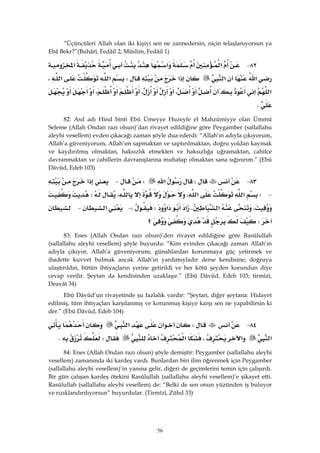 56
“Üçüncüleri Allah olan iki kişiyi sen ne zannedersin, niçin telaşlanıyorsun ya
Ebâ Bekr?”(Buhârî, Fedâil 2; Müslim, Fedâil 1)
٨٢ J‫א‬‫א‬‫א‬
‫א‬‫א‬‫א‬W‫א‬‫א‬،
‫א‬،،،
K
82: Asıl adı Hind binti Ebû Ümeyye Huzeyfe el Mahzûmiyye olan Ümmü
Seleme (Allah Ondan razı olsun)’dan rivayet edildiğine göre Peygamber (sallallahu
aleyhi vesellem) evden çıkacağı zaman şöyle dua ederdi: “Allah’ın adıyla çıkıyorum,
Allah’a güveniyorum, Allah’ım sapmaktan ve saptırılmaktan, doğru yoldan kaymak
ve kaydırılmış olmaktan, haksızlık etmekten ve haksızlığa uğramaktan, cahilce
davranmaktan ve cahillerin davranışlarına muhatap olmaktan sana sığınırım.” (Ebû
Dâvûd, Edeb 103)
٨٣ JW‫א‬W J‫א‬
 JW‫א‬‫א‬،،W
،‫א‬K‫א‬‫א‬WW J‫א‬ J
W‫؟‬ 
83: Enes (Allah Ondan razı olsun)’den rivayet edildiğine göre Rasûlullah
(sallallahu aleyhi vesellem) şöyle buyurdu: “Kim evinden çıkacağı zaman Allah’ın
adıyla çıkıyor, Allah’a güveniyorum, günahlardan korunmaya güç yetirmek ve
ibadette kuvvet bulmak ancak Allah’ın yardımıyladır derse kendisine; doğruya
ulaştırıldın, bütün ihtiyaçların yerine getirildi ve her kötü şeyden korundun diye
cevap verilir. Şeytan da kendisinden uzaklaşır.” (Ebû Dâvûd, Edeb 103; tirmîzî,
Deavât 34)
Ebû Dâvûd’un rivayetinde şu fazlalık vardır: “Şeytan, diğer şeytana: Hidayet
edilmiş, tüm ihtiyaçları karşılanmış ve korunmuş kişiye karşı sen ne yapabilirsin ki
der.” (Ebû Dâvûd, Edeb 104)
٨٤ JW‫א‬‫א‬
‫א‬‫א‬،‫א‬WK
84: Enes (Allah Ondan razı olsun) şöyle demiştir: Peygamber (sallallahu aleyhi
vesellem) zamanında iki kardeş vardı. Bunlardan biri ilim öğrenmek için Peygamber
(sallallahu aleyhi vesellem)’in yanına gelir, diğeri de geçimlerini temin için çalışırdı.
Bir gün çalışan kardeş ötekini Rasûlullah (sallallahu aleyhi vesellem)’e şikayet etti.
Rasûlullah (sallallahu aleyhi vesellem) de: “Belki de sen onun yüzünden iş buluyor
ve rızıklandırılıyorsun” buyurdular. (Tirmîzî, Zühd 33)
 