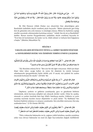 58
٨٦ JW‫א‬W‫א‬‫א‬،‫א‬‫א‬
K‫א‬W‫א‬‫؟‬:‫א‬
K
86: Ebû Hureyre (Allah Ondan razı olsun)’den bize aktarıldığına göre
Rasûlullah (sallallahu aleyhi vesellem) şöyle buyurdu: “Bütün işlerinizde geri kalıp
ileri de gitmeden orta yolu tutunuz ve dosdoğru olunuz. Biliniz ki; hiçbiriniz yaptığı
ameller sayesinde cehennemden kurtuluşa eremez.” Ashab: Sen de mi ya Rasûlallah?
dediler. Bunun üzerine Peygamberimiz (sallallahu aleyhi vesellem) buyurdu ki:
“Evet ben de kurtulamam. Şu kadar var ki; Allah rahmet ve lutfuyla beni bağışlarsa
o başka.” (Müslim, Münafikûn 76)
BÖLÜM: 9
YARATILANLARIN BÜYÜKLÜĞÜ DÜNYA ve AHİRET İŞLERİNİ DÜŞÜNME
ve NEFSİLERİMİZİ DOĞRU YOL ÖZERİNDE TERBİYE ETMEYE ÇALIŞMAK
‫א‬W‫א‬‫א‬‫א‬‫א‬
‫א‬ 
“(Ey Resulüm onlara) De ki: “Ben size bir tek öğüt veriyorum: Allah için ikişer
ikişer teker teker, ayağa kalkın da sonra bir düşünün ki, sizinle konuşan
arkadaşınızda (peygamberde) hiçbir delilik yok. O ancak, sizi şiddetli bir azabın
öncesinde korkutan bir elçidir.” (34 Sebe’ 46)
‫א‬W‫א‬‫א‬‫א‬‫א‬‫א‬‫א‬
‫א‬‫א‬‫א‬‫א‬
‫א‬‫א‬‫א‬‫א‬‫א‬‫א‬ 
“Şüphesiz, yerlerin ve göklerin yaratılışında, gece ve gündüzün birbirini
izlemesinde, derin kavrayış sahipleri için alınacak dersler vardır. Onlar ki; ayakta,
oturarak ve yanları üzerinde iken hep Allah’ı hatırlayıp anarlar. Göklerin ve yerin
yaratılışı üzerinde inceden inceye düşünürler ve şöyle derler: “Ey Rabbimiz! Sen
bunların hiçbirini anlamsız ve amaçsız yaratmadın. Sen yücelikte sınırsızsın, bizi ateş
azabından koru.” (3 Âl-i İmrân 190-191)
‫א‬W‫א‬‫א‬‫א‬
‫א‬‫א‬‫א‬‫א‬ 
“Peki o inkarcılar bakmazlar mı ki, yağmur yüklü bulutlara, nasılda yaratılmış
onlar veya deveye bakmazlar mı nasıl da diğer hayvanlardan değişik özelliklerde
 