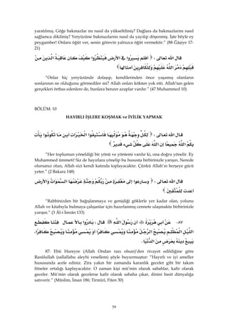 59
yaratılmış. Göğe bakmazlar mı nasıl da yükseltilmiş? Dağlara da bakmazlarmı nasıl
sağlamca dikilmiş? Yeryüzüne bakmazlarmı nasıl da yayılıp döşenmiş. İşte böyle ey
peygamber! Onlara öğüt ver, senin görevin yalnızca öğüt vermektir.” (88 Ğâşiye 17-
21)
‫א‬W‫א‬‫א‬‫א‬‫א‬
‫א‬ 
“Onlar hiç yeryüzünde dolaşıp, kendilerinden önce yaşamış olanların
sonlarının ne olduğunu görmediler mi? Allah onları kökten yok etti. Allah’tan gelen
gerçekleri örtbas edenlere de, bunlara benzer azaplar vardır.” (47 Muhammed 10)
 
BÖLÜM: 10
HAYIRLI İŞLERE KOŞMAK ve İYİLİK YAPMAK
‫א‬W‫א‬‫א‬‫א‬‫א‬
‫א‬‫א‬ 
“Her toplumun yöneldiği bir yönü ve yöntemi vardır ki, ona doğru yönelir. Ey
Muhammed ümmeti! Siz de hayırlara yönelip bu hususta birbirinizle yarışın. Nerede
olursanız olun, Allah sizi kendi katında toplayacaktır. Çünkü Allah’ın herşeye gücü
yeter.” (2 Bakara 148)
‫א‬W‫א‬‫א‬‫א‬‫א‬
 
“Rabbinizden bir bağışlanmaya ve genişliği göklerle yer kadar olan, yolunu
Allah ve kitabıyla bulmaya çalışanlar için hazırlanmış cennete ulaşmakta birbirinizle
yarışın.” (3 Âl-i İmrân 133)
٨٧ J‫א‬W‫א‬
‫א‬‫א‬‫א‬‫א‬‫א‬،
‫א‬K 
87: Ebû Hureyre (Allah Ondan razı olsun)’den rivayet edildiğine göre
Rasûlullah (sallallahu aleyhi vesellem) şöyle buyurmuştur: “Hayırlı ve iyi ameller
hususunda acele ediniz. Zira yakın bir zamanda karanlık geceler gibi bir takım
fitneler ortalığı kaplayacaktır. O zaman kişi mü’min olarak sabahlar, kafir olarak
geceler. Mü’min olarak gecelerse kafir olarak sabaha çıkar, dinini basit dünyalığa
satıverir.” (Müslim, İman 186; Tirmîzî, Fiten 30)
 
