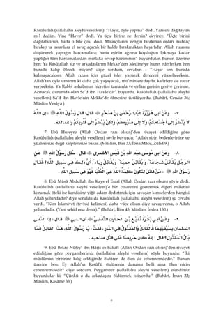 6
Rasûlullah (sallallahu aleyhi vesellem): “Hayır, öyle yapma” dedi. Yarısını dağıtayım
mı? dedim. Yine “Hayır” dedi. Ya üçte birine ne dersin? deyince. “Üçte birini
dağıtabilirsin, hatta o bile çok dedi. Mirasçılarını zengin bırakman onları muhtaç
bırakıp ta insanlara el avuç açacak bir halde bırakmaktan hayırlıdır. Allah rızasını
düşünerek yaptığın harcamalara; hatta eşinin ağzına koyduğun lokmaya kadar
yaptığın tüm harcamalardan mutlaka sevap kazanırsın” buyurdular. Bunun üzerine
ben: Ya Rasûlallah siz ve arkadaşlarım Mekke’den Medine’ye hicret ederlerken ben
burada kalıp ölecek miyim? diye sordum, cevaben : “Hayır sen burada
kalmayacaksın. Allah rızası için güzel işler yaparak dereceni yükselteceksin.
Allah’tan öyle umarım ki daha çok yaşayacak, mü’minlere fayda, kafirlere de zarar
vereceksin. Ya Rabbî ashabımın hicretini tamamla ve onları gerisin geriye çevirme.
Acınacak durumda olan Sa’d ibn Havle’dir” buyurdu. Rasûlullah (sallallahu aleyhi
vesellem) Sa’d ibn Havle’nin Mekke’de ölmesine üzülüyordu. (Buhârî, Cenâiz 36;
Müslim Vesâyâ )
٧ J‫א‬W‫א‬W‫א‬
،،K
7: Ebû Hureyre (Allah Ondan razı olsun)’den rivayet edildiğine göre
Rasûlullah (sallallahu aleyhi vesellem) şöyle buyurdu: “Allah sizin bedenlerinize ve
yüzlerinize değil kalplerinize bakar. (Müslim, Birr 33; İbn i Mâce, Zühd 9.)
٨ J‫א‬‫א‬W‫א‬
‫א‬{{{‫؟‬‫א‬
‫א‬W‫א‬‫א‬‫א‬K
8: Ebû Mûsâ Abdullah ibn Kays el Eşarî (Allah Ondan razı olsun) şöyle dedi:
Rasûlullah (sallallahu aleyhi vesellem)’e biri cesaretini göstermek diğeri milletini
korumak öteki ise kendisine yiğit adam dedirtmek için savaşan kimselerden hangisi
Allah yolundadır? diye soruldu da Rasûlullah (sallallahu aleyhi vesellem) şu cevabı
verdi. “Kim İslâmiyet (tevhid kelimesi) daha yüce olsun diye savaşıyorsa, o Allah
yolundadır. (Yani şehid ona denir).” (Buhârî, İlim 45; Müslim, İmâra 150.)
٩ J‫א‬‫א‬‫א‬W‫א‬‫א‬
‫א‬‫א‬‫א‬،W‫א‬،‫א‬‫א‬
‫؟‬‫א‬WK 
9: Ebû Bekre Nüfey’ ibn Hâris es Sakafî (Allah Ondan razı olsun)’den rivayet
edildiğine göre peygamberimiz (sallallahu aleyhi vesellem) şöyle buyurdu: “İki
müslüman birbirine kılıç çektiğinde öldüren de ölen de cehennemdedir.” Bunun
üzerine ben: Ey Allah’ın Rasûl’ü öldürenin durumu belli ama ölen niçin
cehennemdedir? diye sordum. Peygamber (sallallahu aleyhi vesellem) efendimiz
buyurdular ki: “Çünkü o da arkadaşını öldürmek istiyordu.” (Buhârî, İman 22;
Müslim, Kasâme 33.)
 