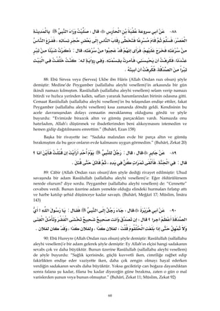 60
٨٨ J‫א‬W‫א‬‫א‬
‫א‬،‫א‬،‫א‬
،‫א‬،:
،،K‫א‬:‫א‬
‫א‬‫א‬،K
88: Ebû Sirvea veya (Servea) Ukbe ibn Hâris (Allah Ondan razı olsun) şöyle
demiştir: Medine’de Peygamber (sallallahu aleyhi vesellem)’in arkasında bir gün
ikindi namazı kılmıştım. Rasûlullah (sallallahu aleyhi vesellem) selam verip namazı
bitirdi ve hızlıca yerinden kalktı, safları yararak hanımlarından birinin odasına gitti.
Cemaat Rasûlullah (sallallahu aleyhi vesellem)’in bu telaşından endişe ettiler, fakat
Peygamber (sallallahu aleyhi vesellem) kısa zamanda döndü geldi. Kendisinin bu
acele davranışından dolayı cemaatin meraklanmış olduğunu gördü ve şöyle
buyurdu: “Evimizde birazcık altın ve gümüş parçacıkları vardı. Namazda onu
hatırladım, Allah’ı düşünmek ve ibadetlerimden beni alıkoymasını istemedim ve
hemen gidip dağıtılmasını emrettim.” (Buhârî, Ezan 158)
Başka bir rivayette ise: “Sadaka malından evde bir parça altın ve gümüş
bırakmıştım da bu gece onların evde kalmasını uygun görmedim.” (Buhârî, Zekat 20)
٨٩ JW:‫؟‬
:‫א‬K‫א‬،K
89: Câbir (Allah Ondan razı olsun)’den şöyle dediği rivayet edilmiştir: Uhud
savaşında bir adam Rasûlullah (sallallahu aleyhi vesellem)’e: Eğer öldürülürsem
nerede olurum? diye sordu. Peygamber (sallallahu aleyhi vesellem) de: “Cennette”
cevabını verdi. Bunun üzerine adam yemekte olduğu elindeki hurmaları fırlatıp attı
ve harbe katılıp şehid düşünceye kadar savaştı. (Buhârî, Meğâzî 17; Müslim, İmâra
143)
٩٠ JW‫א‬:‫א‬>
‫؟‬‫א‬‫א‬W‫א‬‫א‬
‫א‬‫א‬W‫א‬،‫א‬،K
90: Ebû Hureyre (Allah Ondan razı olsun) şöyle demiştir: Rasûlullah (sallallahu
aleyhi vesellem)’e bir adam gelerek şöyle demiştir: Ey Allah’ın elçisi hangi sadakanın
sevabı çok ve daha büyüktür. Bunun üzerine Rasûlullah (sallallahu aleyhi vesellem)
de şöyle buyurdu: “Sağlık içerisinde, güçlü kuvvetli iken, cimriliğe rağbet edip
fakirlikten endişe eder vaziyette iken, daha çok zengin olmayı hayal ederken
verdiğin sadakanın sevabı daha büyüktür. Yoksa geciktirip can boğaza dayandıktan
sonra falana şu kadar, filana bu kadar diyeceğin güne bırakma, zaten o gün o mal
varislerden şunun veya bunun olmuştur.” (Buhârî, Zekat 11; Müslim, Zekat 92)
 