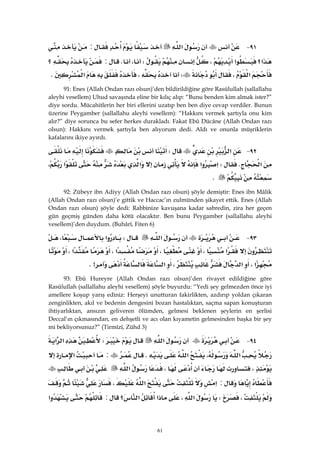 61
٩١ J‫א‬:
‫א‬‫א؟‬،W،K:‫؟‬
‫א‬،W،‫א‬K
91: Enes (Allah Ondan razı olsun)’den bildirildiğine göre Rasûlullah (sallallahu
aleyhi vesellem) Uhud savaşında eline bir kılıç alıp: “Bunu benden kim almak ister?”
diye sordu. Mücahitlerin her biri ellerini uzatıp ben ben diye cevap verdiler. Bunun
üzerine Peygamber (sallallahu aleyhi vesellem): “Hakkını vermek şartıyla onu kim
alır?” diye sorunca bu sefer herkes durakladı. Fakat Ebû Dücâne (Allah Ondan razı
olsun): Hakkını vermek şartıyla ben alıyorum dedi. Aldı ve onunla müşriklerin
kafalarını ikiye ayırdı.
٩٢ J‫א‬W
‫א‬KW‫א‬‫א‬‫א‬‫א‬،
K
92: Zübeyr ibn Adiyy (Allah Ondan razı olsun) şöyle demiştir: Enes ibn Mâlik
(Allah Ondan razı olsun)’e gittik ve Haccac’ın zulmünden şikayet ettik. Enes (Allah
Ondan razı olsun) şöyle dedi: Rabbinize kavuşana kadar sabredin, zira her geçen
gün geçmiş günden daha kötü olacaktır. Ben bunu Peygamber (sallallahu aleyhi
vesellem)’den duydum. (Buhârî, Fiten 6)
٩٣ J‫א‬W‫א‬،
‫א‬،،‫א‬،‫א‬،
‫א‬،‫א‬،‫א‬K>
93: Ebû Hureyre (Allah Ondan razı olsun)’den rivayet edildiğine göre
Rasûlullah (sallallahu aleyhi vesellem) şöyle buyurdu: “Yedi şey gelmezden önce iyi
amellere koşup yarış ediniz: Herşeyi unutturan fakirlikten, azdırıp yoldan çıkaran
zenginlikten, akıl ve bedenin dengesini bozan hastalıktan, saçma sapan konuşturan
ihtiyarlıktan, ansızın geliveren ölümden, gelmesi beklenen şeylerin en şerlisi
Deccal’ın çıkmasından, en dehşetli ve acı olan kıyametin gelmesinden başka bir şey
mi bekliyorsunuz?” (Tirmîzî, Zühd 3)
٩٤ J‫א‬W‫א‬‫א‬
‫א‬،‫א‬K:‫א‬
،،‫א‬
:‫א‬‫א‬،
،W‫א‬،‫؟‬‫א‬‫א‬:‫א‬
 