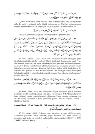 63
‫א‬W‫א‬‫א‬‫א‬
‫א‬‫א‬‫א‬‫א‬‫א‬ 
“Çünkü hayır olarak kendi nefsiniz adına ne hazırlarsanız onu Allah yanında
daha kıymetli ve mükafatı daha büyük bulursunuz ve Allah’tan bağışlanmanızı
dileyin. Şüphesiz ki Allah çok bağışlayan ve çok acıyandır.” (73 Müzzemmil 20)
‫א‬W‫א‬‫א‬ 
“Ne iyilik yaparsanız, doğrusu Allah hepsini bilir.” (2 Bakara 273)
٩٥ JW‫א‬W‫א‬W
K‫א‬W
‫א‬‫א‬،‫א‬‫א‬
،‫א‬،‫א‬،‫א‬،
،‫א‬K
95: Ebû Hureyre (Allah Ondan razı olsun)’den rivayet edildiğine göre
Rasûlullah (sallallahu aleyhi vesellem) Allah’ü teâlâ şöyle buyurmuştur dedi: “Her
kim samimi olarak farz ve nafile ibadetleriyle bana yaklaşan dostuma düşmanlık
ederse, ben de ona karşı harp ilan ederim. Kulumu bana yaklaştıran şeylerin benim
katımda en sevimli olanı farz kıldığım ibadetlerdir. Kulum nafile ibadetleriyle de
devamlı bana yaklaşır da ben de onu severim. Onu sevdiğim vakit; onun işiten
kulağı, gören gözü ve tutan eli, yürüyen ayağı olurum. Bana sığınırsa onu korurum.”
(Buhârî, Rikâk 38)
٩٦ J‫א‬W‫א‬
‫א‬‫א‬‫א‬،‫א‬‫א‬،‫א‬
K
96: Enes (Allah Ondan razı olsun)’den rivayet edildiğine göre Rasûlullah
(sallallahu aleyhi vesellem) Allah’ü teâlâ şöyle buyurmuştur dedi: “Kulum bana bir
karış yaklaştığı zaman, ben ona bir arşın yaklaşırım. O bana bir arşın yaklaşınca, ben
ona bir kulaç yaklaşırım, o bana yürüyerek gelirse, ben ona koşarak varırım.”
(Buhârî, tevhîd 50)
٩٧ J‫א‬‫א‬W‫א‬W
‫א‬W‫א‬‫א‬‫א‬K 
97: İbn Abbâs (Allah Onlardan razı olsun)’den rivayet edildiğine göre
Rasûlullah (sallallahu aleyhi vesellem) şöyle buyurdu: “İki nimet vardır ki;
insanların pek çoğu bu nimetleri kullanmakta aldanmışlardır: SIHHAT ve BOŞ
VAKİT.” (Buhârî, Rikâk 1)
 