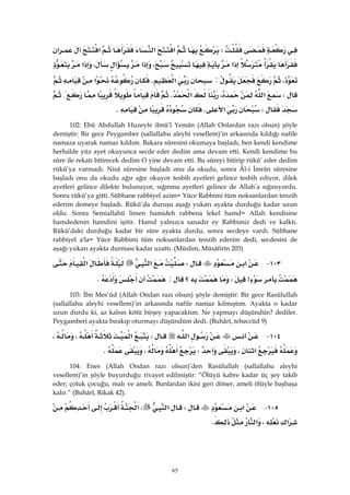 65
W‫א‬‫א‬‫א‬‫א‬
‫א‬،‫א‬‫א‬،‫א‬
،:‫א‬K‫א‬
W‫א‬،‫א‬K{
W‫א‬KK 
102: Ebû Abdullah Huzeyfe ibnü’l Yemân (Allah Onlardan razı olsun) şöyle
demiştir: Bir gece Peygamber (sallallahu aleyhi vesellem)’in arkasında kıldığı nafile
namaza uyarak namaz kıldım. Bakara sûresini okumaya başladı, ben kendi kendime
herhalde yüz ayet okuyunca secde eder dedim ama devam etti. Kendi kendime bu
sûre ile rekatı bitirecek dedim O yine devam etti. Bu sûreyi bitirip rükû’ eder dedim
rükû’ya varmadı. Nisâ sûresine başladı onu da okudu, sonra Âl-i İmrân sûresine
başladı onu da okudu ağır ağır okuyor tesbih ayetleri gelince tesbih ediyor, dilek
ayetleri gelince dilekte bulunuyor, sığınma ayetleri gelince de Allah’a sığınıyordu.
Sonra rükû’ya gitti. Sübhane rabbiyel azim= Yüce Rabbimi tüm noksanlardan tenzih
ederim demeye başladı. Rükû’da duruşu aşağı yukarı ayakta durduğu kadar uzun
oldu. Sonra Semiallahü limen hamideh rabbena lekel hamd= Allah kendisine
hamdedenin hamdini işitir. Hamd yalnızca sanadır ey Rabbimiz dedi ve kalktı.
Rükû’daki durduğu kadar bir süre ayakta durdu, sonra secdeye vardı. Sübhane
rabbiyel a'la= Yüce Rabbimi tüm noksanlardan tenzih ederim dedi, secdesini de
aşağı yukarı ayakta durması kadar uzattı. (Müslim, Müsâfirîn 203)
١٠٣ J‫א‬W‫א‬‫א‬
>W‫؟‬:K 
103: İbn Mes’ûd (Allah Ondan razı olsun) şöyle demiştir: Bir gece Rasûlullah
(sallallahu aleyhi vesellem)’in arkasında nafile namaz kılmıştım. Ayakta o kadar
uzun durdu ki, az kalsın kötü birşey yapacaktım. Ne yapmayı düşündün? dediler.
Peygamberi ayakta bırakıp oturmayı düşündüm dedi. (Buhârî, teheccüd 9)
١٠٤ J‫א‬W‫א‬،،
‫א‬،‫א‬W،K 
104: Enes (Allah Ondan razı olsun)’den Rasûlullah (sallallahu aleyhi
vesellem)’in şöyle buyurduğu rivayet edilmiştir: “Ölüyü kabre kadar üç şey takib
eder; çoluk çocuğu, malı ve ameli. Bunlardan ikisi geri döner, ameli ölüyle başbaşa
kalır.” (Buhârî, Rikak 42).
١٠٥ J‫א‬W‫א‬W‫א‬
‫א‬،‫א‬K 
 