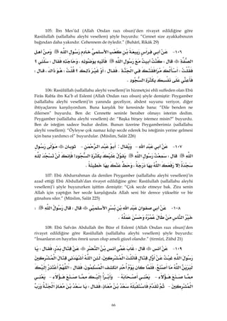 66
105: İbn Mes’ûd (Allah Ondan razı olsun)’den rivayet edildiğine göre
Rasûlullah (sallallahu aleyhi vesellem) şöyle buyurdu: “Cennet size ayakkabınızın
bağından daha yakındır. Cehennem de öyledir.” (Buhârî, Rikâk 29)
١٠٦ J‫א‬‫א‬‫א‬
‫א‬W‫א‬،W‫؟‬
W‫א‬‫א‬KW‫؟‬W‫א‬،W
‫א‬K 
106: Rasûlüllah (sallallahu aleyhi vesellem)’in hizmetçisi ehli suffeden olan Ebû
Firâs Rabîa ibn Ka’b el Eslemî (Allah Ondan razı olsun) şöyle demiştir: Peygamber
(sallallahu aleyhi vesellem)’in yanında geceliyor, abdest suyunu veriyor, diğer
ihtiyaçlarını karşılıyordum. Buna karşılık bir keresinde bana: “Dile benden ne
dilersen” buyurdu. Ben de: Cennette seninle beraber olmayı isterim dedim.
Peygamber (sallallahu aleyhi vesellem) de: “Başka birşey istemez misin?” buyurdu.
Ben de isteğim sadece budur dedim. Bunun üzerine Peygamberimiz (sallallahu
aleyhi vesellem): “Öyleyse çok namaz kılıp secde ederek bu isteğinin yerine gelmesi
için bana yardımcı ol” buyurdular. (Müslim, Salât 226)
١٠٧ J‫א‬ J:‫א‬ J
‫א‬W‫א‬‫א‬>
‫א‬،K 
107: Ebû Abdurrahman da denilen Peygamber (sallallahu aleyhi vesellem)’in
azad ettiği Ebû Abdullah’dan rivayet edildiğine göre: Rasülullah (sallallahu aleyhi
vesellem)’i şöyle buyururken işittim demiştir: “Çok secde etmeye bak. Zira senin
Allah için yaptığın her secde karşılığında Allah seni bir derece yükseltir ve bir
günahını siler.” (Müslim, Salât 225)
١٠٨ J‫א‬‫א‬‫א‬W‫א‬W
‫א‬K 
108: Ebû Safvân Abdullah ibn Büsr el Eslemî (Allah Ondan razı olsun)’den
rivayet edildiğine göre Rasûlullah (sallallahu aleyhi vesellem) şöyle buyurdu:
“İnsanların en hayırlısı ömrü uzun olup ameli güzel olandır.” (tirmîzî, Zühd 21)
١٠٩ JW‫א‬،W
‫א‬‫א‬،‫א‬‫א‬
‫א‬K‫א‬‫א‬،W‫א‬
 J J J
‫א‬ J،W‫א‬
 
