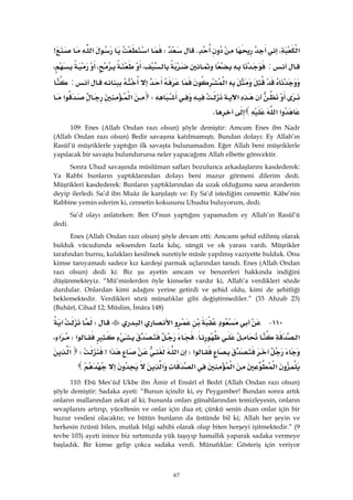 67
‫א‬،KW‫א‬‫א‬>
:،،،
‫א‬:
‫א‬W‫א‬‫א‬
‫א‬‫א‬K 
109: Enes (Allah Ondan razı olsun) şöyle demiştir: Amcam Enes ibn Nadr
(Allah Ondan razı olsun) Bedir savaşına katılmamıştı. Bundan dolayı: Ey Allah’ın
Rasûl’ü müşriklerle yaptığın ilk savaşta bulunamadım. Eğer Allah beni müşriklerle
yapılacak bir savaşta bulundurursa neler yapacağımı Allah elbette görecektir.
Sonra Uhud savaşında müslüman safları bozulunca arkadaşlarını kasdederek:
Ya Rabbi bunların yaptıklarından dolayı beni mazur görmeni dilerim dedi.
Müşrikleri kasdederek: Bunların yaptıklarından da uzak olduğumu sana arzederim
deyip ilerledi. Sa’d ibn Muâz ile karşılaştı ve: Ey Sa’d istediğim cennettir. Kâbe’nin
Rabbine yemin ederim ki, cennetin kokusunu Uhudta buluyorum, dedi.
Sa’d olayı anlatırken: Ben O’nun yaptığını yapamadım ey Allah’ın Rasûl’ü
dedi.
Enes (Allah Ondan razı olsun) şöyle devam etti: Amcamı şehid edilmiş olarak
bulduk vücudunda seksenden fazla kılıç, süngü ve ok yarası vardı. Müşrikler
tarafından burnu, kulakları kesilmek suretiyle müsle yapılmış vaziyette bulduk. Onu
kimse tanıyamadı sadece kız kardeşi parmak uçlarından tanıdı. Enes (Allah Ondan
razı olsun) dedi ki: Biz şu ayetin amcam ve benzerleri hakkında indiğini
düşünmekteyiz. “Mü’minlerden öyle kimseler vardır ki, Allah’a verdikleri sözde
durdular. Onlardan kimi adağını yerine getirdi ve şehid oldu, kimi de şehitliği
beklemektedir. Verdikleri sözü münafıklar gibi değiştirmediler.” (33 Ahzab 23)
(Buhârî, Cihad 12; Müslim, İmâra 148)
١١٠ J‫א‬‫א‬W
‫א‬K‫א‬W‫א‬،
‫א‬W‫א‬‫א‬>W‫א‬
‫א‬‫א‬‫א‬‫א‬ 
110: Ebû Mes’ûd Ukbe ibn Âmir el Ensârî el Bedrî (Allah Ondan razı olsun)
şöyle demiştir: Sadaka ayeti: “Bunun içindir ki, ey Peygamber! Bundan sonra artık
onların mallarından zekat al ki; bununla onları günahlarından temizleyesin, onların
sevaplarını artırıp, yüceltesin ve onlar için dua et; çünkü senin duan onlar için bir
huzur vesilesi olacaktır; ve bütün bunların da üstünde bil ki; Allah her şeyin ve
herkesin özünü bilen, mutlak bilgi sahibi olarak olup biten herşeyi işitmektedir.” (9
tevbe 103) ayeti inince biz sırtımızda yük taşıyıp hamallık yaparak sadaka vermeye
başladık. Bir kimse gelip çokca sadaka verdi. Münafıklar: Gösteriş için veriyor
 