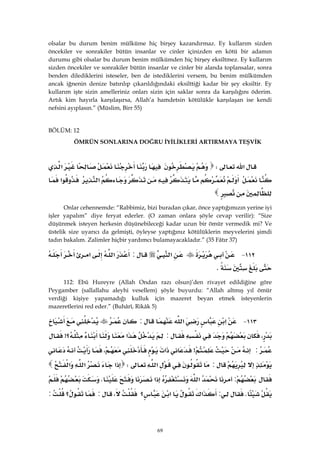 69
olsalar bu durum benim mülküme hiç birşey kazandırmaz. Ey kullarım sizden
öncekiler ve sonrakiler bütün insanlar ve cinler içinizden en kötü bir adamın
durumu gibi olsalar bu durum benim mülkümden hiç birşey eksiltmez. Ey kullarım
sizden öncekiler ve sonrakiler bütün insanlar ve cinler bir alanda toplansalar, sonra
benden dilediklerini isteseler, ben de istediklerini versem, bu benim mülkümden
ancak iğnenin denize batırılıp çıkarıldığındaki eksilttiği kadar bir şey eksiltir. Ey
kullarım işte sizin amelleriniz onları sizin için saklar sonra da karşılığını öderim.
Artık kim hayırla karşılaşırsa, Allah’a hamdetsin kötülükle karşılaşan ise kendi
nefsini ayıplasın.” (Müslim, Birr 55)
BÖLÜM: 12
ÖMRÜN SONLARINA DOĞRU İYİLİKLERİ ARTIRMAYA TEŞVİK
‫א‬W‫א‬
‫א‬‫א‬

Onlar cehennemde: “Rabbimiz, bizi buradan çıkar, önce yaptığımızın yerine iyi
işler yapalım” diye feryat ederler. (O zaman onlara şöyle cevap verilir): “Size
düşünmek isteyen herkesin düşünebileceği kadar uzun bir ömür vermedik mi? Ve
üstelik size uyarıcı da gelmişti, öyleyse yaptığınız kötülüklerin meyvelerini şimdi
tadın bakalım. Zalimler hiçbir yardımcı bulamayacakladır.” (35 Fâtır 37)
١١٢ J‫א‬:‫א‬‫א‬
K 
112: Ebû Hureyre (Allah Ondan razı olsun)’den rivayet edildiğine göre
Peygamber (sallallahu aleyhi vesellem) şöyle buyurdu: “Allah altmış yıl ömür
verdiği kişiye yapamadığı kulluk için mazeret beyan etmek isteyenlerin
mazeretlerini red eder.” (Buhârî, Rikâk 5)
١١٣ J‫א‬‫א‬:
،:‫א‬‫؟‬>
:>‫א‬،
:‫א‬W‫א‬‫א‬‫א‬
:‫א‬‫א‬K
K:‫א‬‫א‬‫؟‬،:‫؟‬:
 