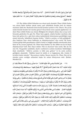 70
‫א‬،:‫א‬‫א‬‫א‬
‫א‬‫א‬:
K 
113: İbn Abbâs (Allah Onlardan razı olsun) şöyle demiştir: Ömer (Allah Ondan
razı olsun) Bedir harbine iştirak etmiş yaşlı sahabilerle beraber beni de istişare
meclisine dahil etti. Bunlardan birisi kendi kendine içerledi ve Hz. Ömer’e: Bu çocuk
neden bizimle beraber her meclise giriyor? Oysa bizim onun yaşında oğullarımız var
dedi. Ömer (Allah Ondan razı olsun): Bildiğiniz bir sebepten dolayı diye cevap verdi.
Sonunda günlerden bir gün Hz. Ömer beni çağırdı, onlarla beraber meclisine aldı,
bana öyle geliyor ki; o gün beni onlara toplantılarda bulunmamın gerekliliğini ispat
etmek istiyordu. Sahabilerin hepsine birden: “Allah’ın yardımı ve fethi geldiğinde”
diye başlayan Nasr sûresi hakkında ne düşünüyorsunuz? diye sordu. Bir kısmı:
Yardım görüp fetih gerçekleşince Allah’a hamd ve istiğfâr etmekle emrolunduk dedi.
Kimi de hiç yorum yapmadı. Hz. Ömer bana hitaben: Ey ibn Abbâs sen de mi böyle
düşünüyorsun? dedi. Ben: Hayır dedim. Peki ne diyorsun? diye sordu. Ben de: Bu
sûre Hz. Peygamber (sallallahu aleyhi vesellem)’in ecelinin kendisine bildirildiğini
ifade etmektedir. “Allah’ın yardımı ve fethi sana gelince” ki bu senin ecelinin
geldiğinin alametidir. “Rabbini hamd ile tesbih et ve bağışlanma dile. Çünkü O
tevbeleri kabul edendir.” Buyuruluyor dedim. Bunun üzerine Hz. Ömer: Ben de bu
sûreden senin verdiğin anlamdan başka bir anlam bilmiyorum dedi. (Buhârî,
Menâkıb 25)
١١٤ J‫א‬:‫א‬
W‫א‬‫א‬‫א‬:،
‫א‬‫א‬K‫א‬‫א‬:
‫א‬،‫א‬‫א‬K‫א‬،‫א‬
‫א‬‫א‬K‫א‬
‫א‬:‫א‬،
K::‫א‬‫א‬‫א‬‫א‬
‫؟‬:‫א‬‫א‬‫א‬
‫א‬‫א‬K‫א‬‫א‬:‫א‬
،‫א‬KWW‫א‬‫א‬:
‫א‬{‫א‬‫؟‬:
‫א‬:‫א‬،‫א‬،:
 