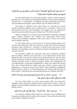 71
‫א‬‫א‬‫א‬،‫א‬‫א‬‫א‬
‫א‬‫א‬K 
114: Aişe (Allah Ondan razı olsun) şöyle demiştir: “Allah’ın yardımı erişip fetih
gerçekleşince” ayeti indikten sonra Rasûlullah (sallallahu aleyhi vesellem) kıldığı her
namazın rüku’ ve secdelerinde: “Ey Rabbimiz seni tüm noksanlardan tenzih eder,
sana hamdederim beni bağışla” derdi. (Buhârî, Ezan 123; Müslim, Salât 219)
Yine Buhârî ve Müslim’in Aişe (Allah Ondan razı olsun)dan bir rivayeti
şöyledir: Rasûlullah (sallallahu aleyhi vesellem) rüku’ ve secdelerde: “Allah’ım seni
noksanlardan tenzih eder, sana hamdederiz, bizi bağışla” bunu çok tekrarlamaya
başladı.Kuranda emredilenleri yapardı. (Buhârî, Ezan 139; Müslim, Salât 217)
Müslim’in değişik bir rivayetinde şöyle denilmektedir: Rasûlullah (sallallahu
aleyhi vesellem) vefatından önce “Allah’ım seni noksanlardan tenzih ederiz,
Allah’ım sana hamdederiz, bağışlamanı diler, tevbe ederim” duasını sık sık tekrar
ederdi. (Müslim, Salât 218)
Hz. Aişe (Allah Ondan razı olsun) diyor ki: Ey Allah’ın Rasûlü görüyorum ki
yeni bir takım kelimelerle Allah’a dua ediyorsun, bunlar nedir? dedim. Peygamber
(sallallahu aleyhi vesellem) de: “Ümmetim ve benim için bir işaret tesbit ve tayin
edilmiştir. Onu gördüğüm zaman bu kelimeleri söylemem emredilmiştir. Bu da Nasr
sûresidir” buyurdu.
Yine Müslim’in değişik bir rivayetinde şöyle geçer: Rasûlullah (sallallahu
aleyhi vesellem): “Allah’ım sana hamd eder ve seni noksanlardan tenzih ederiz,
bağışlanma diler, tevbe ederim” sözlerini sık sık söyler olmuştu. Hz. Aişe: Bu sözleri
çok sık söylüyorsun deyince Peygamber (sallallahu aleyhi vesellem) şöyle buyurdu:
“Rabbim ümmetim içinde bir alamet göreceğimi bildirdi. Onu gördüğümden bu
yana Sübhanallahi ve bihamdihi estağfirullahe ve etûbü ileyh sözünü çok söyleim
dedi., Ben o alameti Mekke’nin fethine işaret eden “Allah’ın yardımı ulaşıp fetih
gerçekleşince ve insanların gurup gurup Allah’ın dinine girdiklerini gördüğünde
Rabbini Hamd ile tesbih et ve O’ndan bağışlanma dile. Çünkü Allah tevbeleri çok
kabul edendir.” Meâlindeki Nasr sûresinde gördüm buyurdu. (Müslim, Salât 220)
١١٥ J:‫א‬‫א‬‫א‬
،‫א‬K 
115: Enes (Allah Ondan razı olsun) şöyle demiştir: Allah vahyi Peygamber
(sallallahu aleyhi vesellem)’in vefatından önceye kadar indirdi.. Öyle ki; vahyin çok
geldiği bir anda Rasûlullah (sallallahu aleyhi vesellem) vefat etti. (Buhârî, Fedâil 1;
Müslim, tefsir 2)
١١٦ J:‫א‬:K
116: Câbir ibn Abdillah (Allah Ondan razı olsun)’den rivayet edildiğine göre
Peygamber (sallallahu aleyhi vesellem) şöyle buyurdu: “Her kul ölmeden önceki hali
üzere diriltilir.” (Müslim, Cennet 83)
 