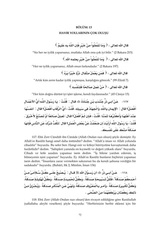 72
BÖLÜM: 13
HAYIR YOLLARININ ÇOK OLUŞU
‫א‬W‫א‬‫א‬
“Siz her ne iyilik yaparsanız, mutlaka Allah onu çok iyi bilir.” (2 Bakara 215)
‫א‬W‫א‬‫א‬ 
“Her ne iyilik yaparsanız, Allah onun farkındadır.” (2 Bakara 197)
‫א‬W‫א‬
“Artık kim zerre kadar iyilik yapmışsa, karşılığını görecek.” (99 Zilzâl 7)
‫א‬W
“Her kim doğru dürüst iyi işler işlerse, kendi faydasınadır.” (45 Câsiye 15)
١١٧ J::‫א‬‫א‬
‫؟‬:‫א‬،‫א‬KW‫א‬‫؟‬:
KW‫؟‬:K
W‫א‬‫א‬‫؟‬:‫א‬
K 
117: Ebû Zerr Cündüb ibn Cünâde (Allah Ondan razı olsun) şöyle demiştir: Ey
Allah’ın Rasûlü hangi amel daha üstündür? dedim. “Allah’a iman ve Allah yolunda
cihaddır” buyurdu. Bu sefer ben: Hangi esir ve köleyi hürriyetine kavuşturmak daha
faziletlidir? dedim. “Sahipleri yanında en kıymetli ve değeri yüksek olanı” buyurdu.
Cihadı ve köle azadını yapamaz isem dedim. “İş bilene yardım edersin, iş
bilmeyenin işini yaparsın” buyurdu. Ey Allah’ın Rasûlü bunların hiçbirini yapamaz
isem dedim. “İnsanlara zarar vermekten sakınırsın bu da kendi şahsına verdiğin bir
sadakadır” buyurdu. (Buhârî, Itk 2; Müslim, İman 136)
١١٨ J‫א‬:
،،،،
،،‫א‬،
‫א‬K 
118: Ebû Zerr (Allah Ondan razı olsun)’den rivayet edildiğine göre Rasûlullah
(sallallahu aleyhi vesellem) şöyle buyurdu: “Herbirinizin herbir eklemi için bir
 